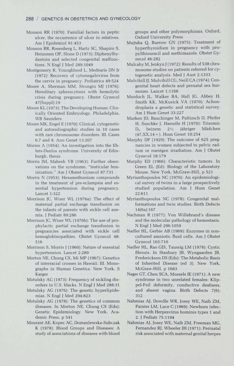 290 / GENETICS IN OBSTETRICS AND GYNECOLOGY teratogenic exposure. Arch Environ Health 30:17 Nora JJ (1971): Etiologic factors in congenital heart disease. Pediatr Clin North Am 18:1059 Nora JJ, McGill CW, McNamara DG (1970a): Em¬ piric recurrence risks in common and un¬ common heart lesions. Teratology 3:325 Nora JJ, Nora AH (1973): Birth defects and oral contraceptives. Lancet 1:941 Nora JJ, Nora AH (1976): Recurrence risks in children having one parent v^^ith a congen¬ ital heart disease. Circulation 53:701 Nora JJ, Nora AH (1978): Genetics and Coun¬ seling in Cardiovascular Diseases. Spring¬ field, Charles Thomas, p 6 Nora JJ, Vargo TA, Nora AH, Love KE, Mc¬ Namara DG (1970b): Dexamphetamine: A possible environmental trigger in cardio¬ vascular malformations. Lancet 1:1290 Nora JJ, Nora AH, Perinchief AG, Ingram JW, Fountain AK, Peterson MJ (1976): Congen¬ ital abnormalities and first-trimester ex¬ posure to progestagen/oestrogen. Lancet 1:313 Noren GR, Adams P Jr, Anderson RC (1963): Positive skin reactivity to mumps virus an¬ tigen in endocardial fibroelastosis. J Pediatr 62:604 Noyes RW, Dickmann Z, Clew^e TH, Bonney WA (1965): Pronucleeu- ovum from a patient us¬ ing an intrauterine contraceptive device. Science 147:744 Nusbacher J, Hirschhorn К, Cooper LZ (1967): Chromosomal abnormalities in congenital rubella. N Engl J Med 276:1409 Nylander PPS (1971): Ethnic differences in twinning rates in Nigeria. J Biosoc Sci 3:151 Nylander PPS (1975a): Frequency of multiple births. In MacGillivray I, Nylander PPS, Corney G (Eds): Human Multiple Repro¬ duction. London, WB Saunders, p 87 Nylander PPS (1975b): Factors vi^hich influence twinning rates. In MacGillivray I, Nylander PPS, Corney G (Eds): Human Multiple Re¬ production. London, WB Saunders, p 238 Oakley CP, Flynt JW (1972): Increased preva¬ lence of Down's syndrome (mongolism) among the offspring of women treated with ovulation-inducing agents. Teratology 5:264 Oakley CP, Flynt JW (1973): Hormonal preg¬ nancy tests and congenital malformations. Lancet 2:256 Ohno S, Nagai Y, Ciccarese S (1978): Testicular cells lysostripped of H-Y antigen organize ovarian follicle like aggregates. Cytogenet Cell Genet 20:351 Omenn GS, Figley MM, Graham CB, Heinrichs WL (1973): Prospects for radiographic in¬ trauterine diagnosis: The syndrome of thrombocytopenia with absent radii. N Engl J Med 288:777 Ong RH, Rosner F, Mahanand D, Houck J, Paine R (1967): Clinical, psychological, and ra¬ diological comparisons of trisomie and translocation Down's syndrome. Dev Med Child Neurol 9:307 Opitz JM (1977): Diagnostic/genetic studies in severe mental retardation. In Lubs HA, De La Cruz F (Eds): Genetic Counseling. New York, Raven, p 417 Opitz JM, Howe JJ (1969): The Meckel syndrome (dysencephalic splanchnocystica, the Gruber syndrome). Birth Defects 5(2):167 Opitz JM, Simpson JL, Sarto GE, Summitt RL, New M, German J (1972): Pseudovaginal perineoscrotal hypospadias. Clin Genet 3:1 Oppenheim BE, Griem ML, Meier P (1975): The effects of diagnostic X-ray exposure on the human fetus; an examination of the evi¬ dence Radiology 114:529 Orkin SH, Nathan DG (1976): The thalassemias. N Engl J Med 295:710 Oski FA, Naiman JL (1972): Hematologic Prob¬ lems in the Newborn (ed 2). Philadelphia, WB Saunders Osuna A, Lindham S (1976): Four cases of om¬ phalocele in two generations of the same family. Clin Genet 9:354 Ottolenghi S, Lanyon WG, Paul J, Williamson R, Weatherall DJ, Prichard J, Pootrakul S, Boon WH (1974): The severe form of a-thal- assemia is caused by a haemoglobin gene deletion. Nature 251:389 Pallister PD, Opitz JM (1979): The Perrault syn¬ drome. Autosomal recessive ovarian dys¬ genesis with facultative, non-sex-limited sensorineural deafness. Am J Med Genet 4:239 Pap AG, Tarakhovsky ML (1967): Influences of certain drugs on the fetus. Akush Ginekol (Mosk) 43:10 Paris Conference (1971), (1972): Standardiza¬ tion in human cytogenetics. Birth Defects 8(7):1 (Suppl [1975], Ser 11 [9]) Park IJ, Jones HW Jr (1970): Familial male her¬ maphroditism with ambiguous external genitalia. Am J Obstet Gynecol 108:1197 Park IJ, Jones HW Jr (1971): A new syndrome in two unrelated females: Klippel-Feil de¬ formity, conductive deafness, and absent vagina. Birth Defects 7(6):311 Park IJ, Jones HW Jr, Melham RE (1972): Non- adrenal familial female hermaphroditism. Am J Obstet Gynecol 112:930