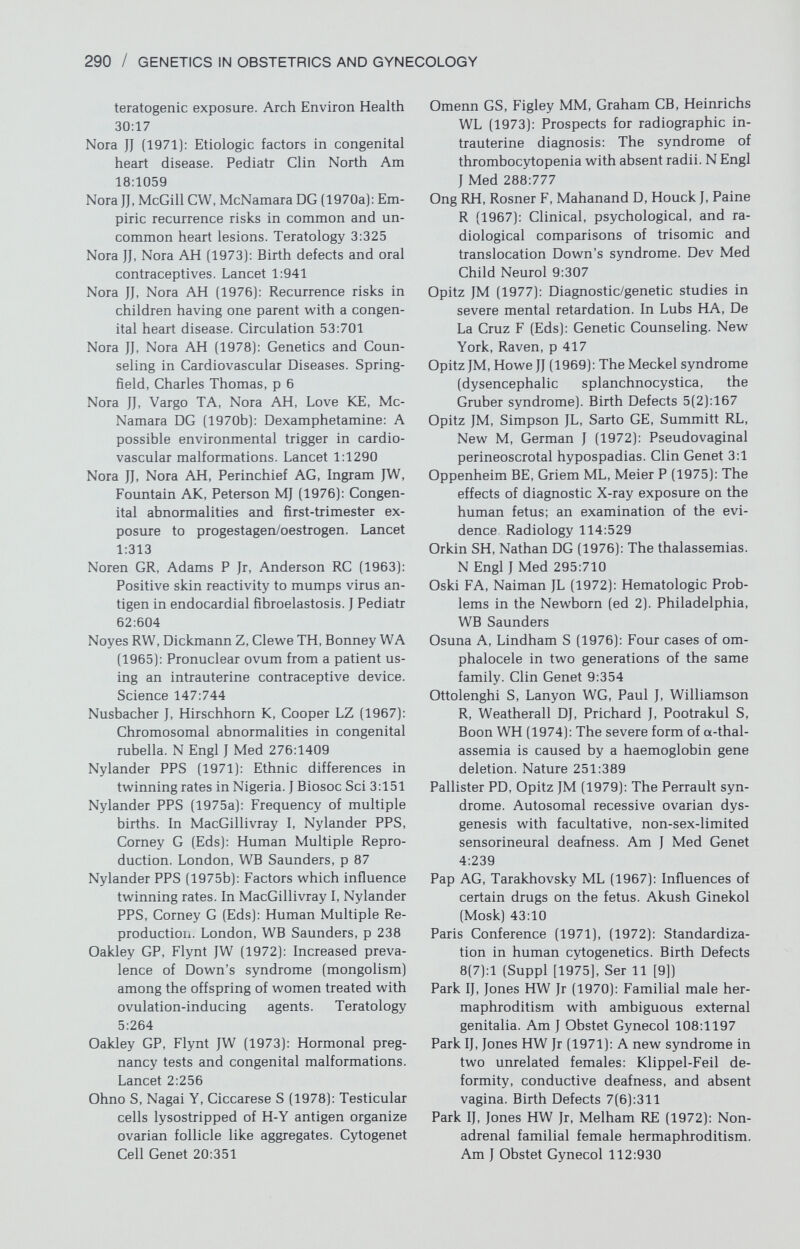 292 / GENETICS IN OBSTETRICS AND GYNECOLOGY Pickering GW (1968): High Blood Pressure (ed 2]. London, Churchill Livingston Pierog S, Chandavasu O, Wexler I (1977); With¬ drawal symptoms in infants with the fetal alcohol syndrome. J Pediatr 90:630 Pilotti G, Scorta A (1965): Hypervitaminosis A during pregnancy and neonatal malforma¬ tions of the urinary apparatus. Minerva Gi- necol 17:1103 Pinsky L (1974): A community of human mal¬ formation syndromes involving the Muller- ian ducts, distal extremities, urinary tract, and ears. Teratology 9:65 Piatt R (1963): Heredity in hypertension. Lancet 1:899 Plotkin SA, Boué A, Boué JG (1965): The in vitro growth of rubella virus in human embryo cells. Am J Epidemiol 81:71 Poland BJ, Dill FJ, Styblo С (1977): Embryonic development in ectopic human pregnancy. Teratology 14:315 Poland BJ, Miller JR, Jones DC, Trimble BK (1977): Reproductive counselling in pa¬ tients who have had a spontaneous abor¬ tion. Am J Obstet Gynecol 127:685 Polani PE (1973): Incidence of developmental and other genetic abnormalities. Proc Roy Soc Lond [Biol] 66:1118 Polani PE, Angeli R, Giannelli F, De La Chapelle A, Race RR, Sanger R (1970): Evidence that the Xg locus is inactiviated in structurally abnormal X chromosomes. Nature 227: 613 Pollack MS, Levine LS, O'Neill GJ, Pang S, Lor- enzen F, Kohn B, Rondanini GF, Chiumello G, New MI, DuPont В (1981): HLA linkage and B14, DRl, BfS haplotype association with the genes for late onset and cryptic 21- hydroxylase deficiency. Am J Hum Genet 33:540 Poole AE (1975): Genetics of cleft lip and cleft palate. Dent Clin North Am 19:171 Potworowska M, Sianoazecke E, Szufladowicz R (1966): Treatment with ethionamide im pregnancy. Gruzlica 34:341 Powell HR, Ekert H (1971): Methotrexate-in- duced congenital malformations. Med J Aust 2:1076 Poznanski AK, Kuhns LR, Lapides J, Stern AM (1975): A new family with the hand-foot- genital syndrome—a wider spectrum of the hand-foot-uterus syndrome. Birth Defects 11(4):127 Prader A, Gurtner HP (1955): Das Syndrom des Pseudohermaphroditismus masculinus bei kongenitaler Nebennierenrinden-Hyper- plasie ohne Androgenuberproduktion (ad- renaler Pseudohermaphroditismus mascu¬ linus). Helv Paediatr Acta 10:397 Preblud SR, Brandling-Bennett AD, Hinman AR (1979): An update on measles, mumps and rubella. Fourteenth Immunization Confer¬ ence, St. Louis. U.S. Department of Health, Education, and Welfare, Public Health Service, Center for Disease Control Price J (1968): The genetics of depressive be¬ havior. In Coppen A, Walk A (Eds): Recent Developments in Affective Disorders. Br J Psychiatry (Special Pub, No. 2), p 37 Price WH, Whatmore PB (1967): Behaviour dis¬ orders and pattern of crime among XYY males identified at a maximum security hospital. Br Med J 1:533 Price WH, Strong JA, Whatmore PB, McClemont WF (1966): Criminal patients with XYY sex- chromosome complement. Lancet 1:565 Pritchard JA, Scott DE, Whalley PJ, Cunningham FG, Mason RA (1973): The effects of ma¬ ternal sickle cell hemoglobinopathies and sickle cell trait on reproductive perform¬ ance. Am J Obstet Gynecol 117:662 Руке DA, Nelson PC (1976): Diabetes in iden¬ tical twins. In Creutzfeldt W, Kobberling J, Neel JV (Eds): The Genetics of Diabetes Mellitus. New York, Springer-Verlag, p 194 Руке DA, Taylor KW (1967): Glucose tolerance and serum insulin in unaffected identical twins of diabetics. Br Med J 4:21 Quenneville G, Barton B, McDevitt E, Wright IS (1959): The use of anticoagulants for throm¬ bophlebitis during pregnancy. Am J Obstet Gynecol 77:1135 Rabin D, Spitz I, Bercovici B, Bell J, Lauffer A, Benveniste R, Wolf P (1972): Isolated defi¬ ciency of follicle-stimulating hormone. N Engl J Med 287:1313 Race RR, Sanger R (1975): Blood Groups in Man (ed 6). Oxford, Blackwell Scientific Publi¬ cations Rachelefsky GS, Flynt JW Jr, Ebbin AJ, Wilson MG (1972): Possible teratogenicity of tri¬ cyclic antidepressants. Lancet 1:838 Ranney В (1971): Endometriosis. IV. Hereditary tendency. Obstet Gynecol 34:734 Rasmussen F (1969): The oto-toxic effect of streptomycin and dihydrostreptomycin on the foetus. Scand J Respir Dis 50:61 Rasmussen H (1974): Parathyroid hormone, cal¬ citonin, and the calciferols. In Williams RH (Ed): Textbook of Endocrinology (ed 5). Philadelphia, WB Saunders, p 660 Rattazzi MD, Davidson RG (1970): Limitations of amniocentesis for the antenatal diagnosis of Tay-Sachs disease. Am J Hum Genet 5:41A Rausen AR, Diamond LK (1961): Enclosed hem¬ orrhage and neonatal jaundice. Am J Dis Child 101:164