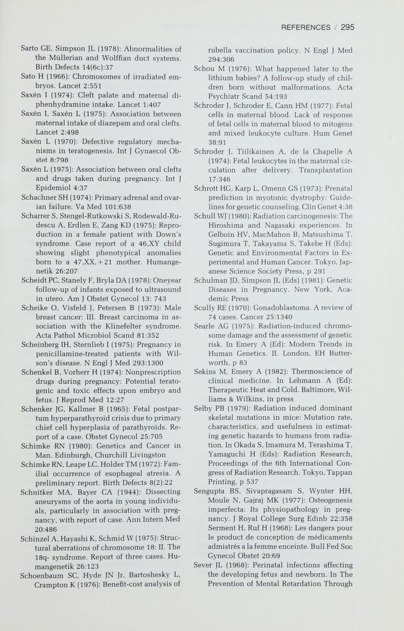 REFERENCES / 297 Simpson JL (1978c]: Genetics of diabetes mel¬ litus (DM] and anomalies in offspring of diabetic mothers. Semin Perinatol 2:383 Simpson JL (1978d]: Genetic consequences of aging sperm or aging ova: Animal studies and relevance to humans. In Sciarra JJ, Za- tuchnni GI, Speidel JJ (Eds]: Risks, Benefits, and Controversies in Fertility Control. Hag- erstown. Harper & Row, p 506 Simpson JL (1979a]: Gonadal dysgenesis and sex chromosome abnormalities. Pheno- typic/karyotypic correlations. In Vallet H, Porter IH (Eds]: Genetic Mechanisms of Sexual Development. New York, Academic Press, p 365 Simpson JL (1979b]: Genetic aspects of repro¬ ductive failure: Deficiencies of oocyte num¬ ber (gonadal dysgenesis] and abnormalities of oogenesis (spontaneous abortion]. In Giv- ens JR (Ed]: The Infertile Female. Chicago, Year Book, p 293 Simpson JL (1980a]: Genetics of human repro¬ duction. In Hafez ES (Ed]: Human Repro¬ duction (ed 2]. Hagerstown, Harper & Row, p 395 Simpson JL (1980b]: Disorders of sex chromo¬ somes and sexual differentiation. In Gold JL, Josimovich JB (Eds]: Gynecologic En¬ docrinology (ed 3]. Hagerstown, Harper & Row, p 515 Simpson JL (1980c]: Antenatal diagnosis of cy¬ togenetic abnormalities. Semin Perinatol 4:165 Simpson JL (1980d]: Genes, chromosomes and reproductive failure. Fértil Steril 33:107 Simpson JL (1981a]: Pregnancies in women with chromosomal abnormalities. In Schulman JD, Simpson JL (Eds]: Genetic Diseases in Pregnancy. New York, Academic Press, p 439 Simpson JL (1981b]: Repeated suboptimal preg¬ nancy outcome. Birth Defects 17(1]:113 Simpson JL, Blagowidow N, Martin AO (1981]: XY gonadal dysgenesis: Genetic heteroge¬ neity based upon clinical observations, H- Y antigen status and segregation analysis. Hum Genet 59:221 Simpson JL, Elias S, Martin AO (1981]: Parental chromosomal rearrangements associated with repetitive spontaneous abortions. Fér¬ til Steril 36:584 Simpson JL, Gerbie AB (1977]: The impact of genetics on perinatal intensive care. In Aladjem S, Brown AK (Eds): Perinatal In¬ tensive Care. St. Louis, Mosby, p 109 Simpson JL, German J (1970): Familial urinary tract anomalies. JAMA 121:2264 Simpson JL, Le Beau MM (1981): Gonadal and statural determinants on the X chromosome and their relationship to in vitro studies showing prolonged cell cycles in 45,X; 46,X,del(X](pll]; 46,X,del(X](ql3] and (q22] fibroblasts. Am J Obstet Gynecol 141:698 Simpson JL, Martin AO (1977): Cytogenetic no¬ menclature. Am J Obstet Gynecol 128:167 Simpson JL, Morillo-Cucci G, Horwith M, Stei- fel FH, Feldman F, German J (1974): Ab¬ normalities of human sex chromosomes. VI. Monozygotic twins with the complement 48,XXXY. Humangenetik 21:301 Simpson JL, Photopulos G (1976a]: The rela¬ tionship of neoplasia to disorders of abnor¬ mal sexual differentiation. Birth Defects 12(1]:15 Simpson JL, Photopulos G (1976b]: The herita- bility of ovarian and testicular neoplasia. Birth Defects 12(1]:51 Simpson JL, New M, Peterson RE, German J (1971a]: Pseudovaginal perineoscrotal hy¬ pospadias (PPSH) in sibs. Birth Defects 7(6]:140 Simpson JL, Horwith M, Morillo-Cucci G, McGovern JH, Levine MI, German J (1971b]: Bilateral anorchia: Discordance in mono¬ zygotic twins. Birth Defects 7(6): 196 Simpson JL, Christakos AC, Horwith M, Silver¬ man FS (1971c]: Gonadal dysgenesis in individuals with apparently normal chromosomal complements: Tabulation of cases and compilation of genetic data. Birth Defects 7(6]:215 Simpson JL, Dische R, Morillo-Cucci G, Con¬ nolly GE (1972): Triploidy (69,XXY] in a liveborn infant. Ann Genet 15:103 Simpson JL, Morillo-Cucci G, German J (1974): Familial inguinal hernia affecting females. Birth Defects 10(4]:332 Simpson JL, Martin AO, Stubblefield P, Elias S (1979): Pericentric inversions for chromo¬ some No. 18: Segregation in one kindred and implications for genetic counselling. Am J Hum Genet 31:125A Simpson JL, Elias SE, Malinak LR, Buttram VCB Jr (1980): Heritable aspects of endome¬ triosis. I. Genetic studies. Am J Obstet Gy¬ necol 137:327 Simpson JL, Martin AO, Elias SE, Sarto GE, Dunn JK (1981): Cancers of the breast and female genital system: Search for recessive genes through analysis of a human isolate. Am J Obstet Gynecol 140:70 Simpson NE, Dallaire L, Miller JR, Siminovich L, Hamerton JL, Miller J, McKeen С (1976): Prenatal diagnosis of genetic disease in Canada: Report of a collaborative study. Can Med Assoc J 115:739