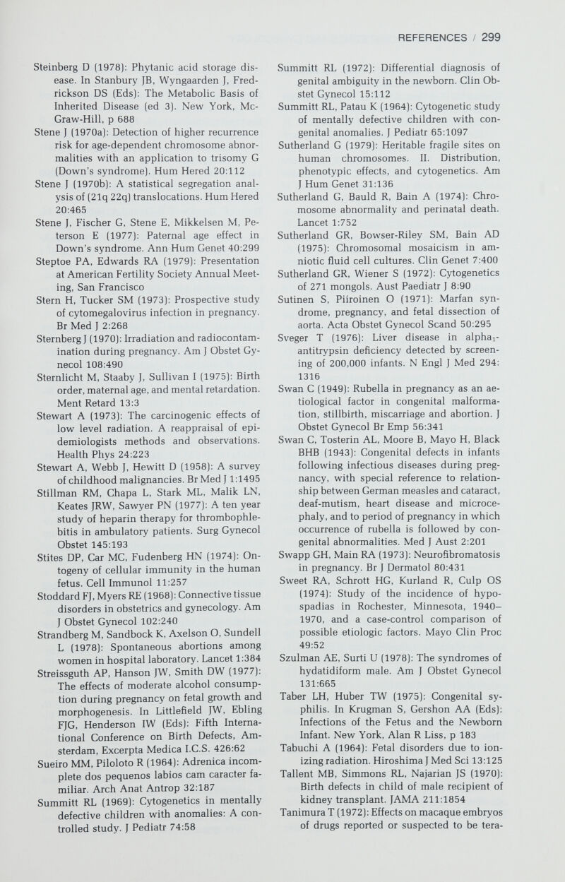 REFERENCES / 301 Van Gelder DW, Kloepfer HW (1961): Familial anorectal anomalies. Pediatrics 27:334 Van Niekerk WA (1974): True Hermaphrodit¬ ism. New York, Harper & Row Van Waes A, Van de Velde E (1969): Safety eval¬ uation of holoperidol in the treatment of hyperemesis gravidarum. J Clin Pharmacol 9:224 Vassilakos P, Riotton G, Kajii T (1977): Hyda- tidiform male: Two entities. A morphologic and cytogenetic study with some clinical considerations. Am J Obstet Gynecol 127:167 Vergnes H, Clerc A (1968): Erythrocyte enzyme activity in pregnancy. Lancet 2:834 Verhoeven ATM, Mastboom JL, Van Leusden HAIM, Van Der Velden WHM (1973): Vi¬ rilization in pregnancy coexisting with an (ovarian) mucinous cystadenoma: A case report and review of virilizing ovarian tu¬ mors in pregnancy. Obstet Gynecol Surv 28:597 Vessell ES (1972): Genetic and environmental factors affecting drug metabolism in man. Proc 4th Int Cong Hum Genet, Paris, 1972, Amsterdam, Excerpta Medica I.С.S. 250:391 Vevera J, Zatloukal F (1964): Pfipad urozenych malformaet zpusobenyck pravdepodobne atebrinem podavan-ym uranem tehoten- stvi. Cesk Pediatr 19:211 Vinazzer H (1974): Familial Glanzmann's dis¬ ease—observations during pregnancy and delivery. In Ulutin ON (Ed): Platelets. Am¬ sterdam, Excerpta Medica I.С.S. 357:255 Vobecky J, Lussier A, Munan L (1974): Rheu¬ matoid arthritis and ankylosing spondylitis in an ethnically homogenous population. Familial distribution of complaints. J Chron Dis 27:413 Vogel F, Motulsky AG (1979): Human Genetics: Problems and Approaches. New York, Springer-Verlag, p 173 (appendix 5) von Sydow G (1947): Hypoprothrombinemia and cerebral injury in a newborn infant after dicoumarin treatment of the mother. Nord Med 34:1171 Wachtel SS (1977): H-Y antigen and the genetics of sex determinants. Science 198:797 Wachtel SS (1979): The genetics of intersexual- ity: Clinical and theoretic perspectives. Ob¬ stet Gynecol 54:671 Wachtel SS, Ohno S, Коо CG, Boyse EA (1975): Possible role for H-Y antigen in the primary determination of sex. Nature 257:235 Wachtel SS, Коо GC, Breg WR, Thaler HT, Dil¬ lard CM, Rosenthal IM, New M, Lieber E, Miller OJ (1976): Serologic detection of a Y- linked gene in XX males and true herma¬ phrodites. N Engl J Med 295:750 Wallman IS, Hilton HB (1962): Teeth pigmented by tetracycline. Lancet 1:827 Walsh PC, Madden JD, Harrod MJ, Goldstein JL, MacDonald PC, Wilson JD (1974): Familial incomplete male pseudohermaphroditism, type 2. N Engl J Med 291:944 Walshe JM (1977): Pregnancy in Wilson's dis¬ ease. Q J Med 46:73 Warburton D (1979): Chromosome four p- syn¬ drome. In Bergsma D (Ed): Birth Defects Atlas and Compendium (ed 2). New York, Alan R Liss, p 249 Warburton D, Fraser FC (1964): Spontaneous abortion risks in man: Data from reproduc¬ tive histories collected in a medical ge¬ netics unit. Am J Hum Genet 16:1 Warburton D, Kline J, Stein Z (1980): Monosomy X: A chromosome anomaly associated with young maternal age. Lancet 1:167 Warkany J, Kalter H (1961): Congenital malfor¬ mations. N Engl J Med 265:993 Warkany J, Nelson RC (1940): Appearance of skeletal abnormalities in the offspring of rats reared on a deficient diet. Science 92:383 Warkany J, Schraffenberger E (1947): Congenital malformations induced in rats by roentgen rays. Am J Roentgenol Radium Ther 57:455 Watson GI (1962): Meclozine (Ancoloxin) and foetal abnormalities. Br Med J 2:1446 Watson JD, Crick FC (1953): Molecular structure of nucleic acids. Nature 171:737 Weatherall DJ, Clegg, JB, Wong HB (1970): The haemoglobin constitution of infants with the haemoglobin Barts' hydrops foetalis syndrome. Br J Haematol 18:357 Weber WW (1967): Survival and the sex ratio in trisomy 17-18. Am J Hum Genet 19:369 Weimer BR (1949): Congenital inheritance of inguinal hernia. J Hered 40:219 Weinberg W (1902): Beitrage zur Physiologic und Pathologie der Mehrlingsgeburten beim Menschen. Pflugers Archiv Physiolog Menschen Tiere 88:346 Weinberg W (1909): Die Anlage zur Mehrlings¬ geburt beim Menschen und ihre Vererbung. Arch Rossen Gesellschaftsbiologie 6: 322 Weinstein ED (1965): Sex-linked imperforate anus. Pediatrics 35:715 Weinstein ED, Warkany J (1963): Maternal mo¬ saicism and Down's syndrome. J Pediatr 63:599 Weinstein L, Chang TW (1973): Rubella im¬ munization. N Engl J Med 288:100 Weiss HJ (1963): Hereditary elliptocytosis with hemolytic anemia. Am J Med 35:455 Weiler RO (1974): Lithium, Ebstein's anomaly, and other congenital heart defects. Lancet 2:594