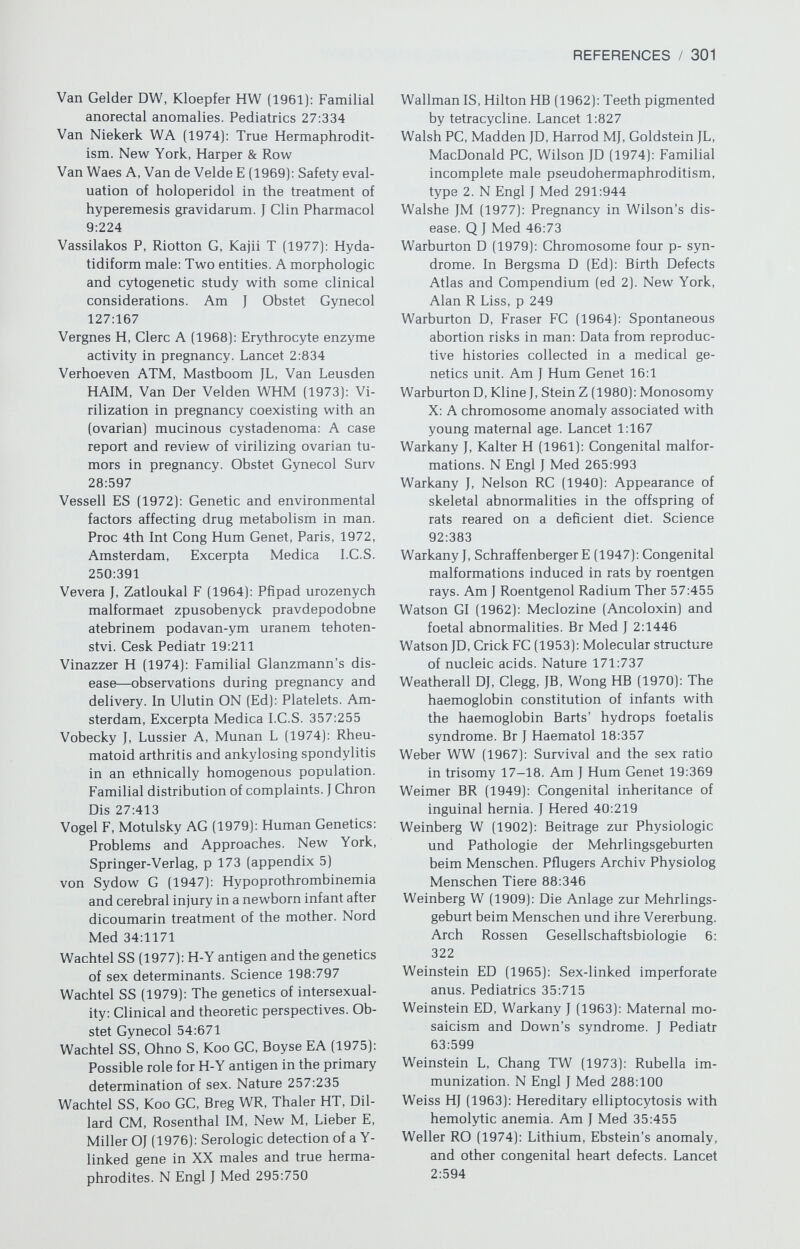 REFERENCES / 303 Wolff J (1969): Iodide goiter and the pharma¬ cologic effects of excess iodide. Am J Med 47:101 Wolff S (1961): Radiation genetics. In Errera M, Forssberg A (Eds): Mechanisms in Radio- biology. General Principles. New York, Ac¬ ademic Press, p 419 Wood JW, Johnson KG, Omori Y (1967): In utero exposure to the Hiroshima atomic bomb. An evaluation of head size and mental re¬ tardation: Twenty years later. Pediatrics 39:385 Wood JW, Johnson KG, Omori Y, Kawamoto S, Keehn R (1967a): Mental retardation in chil¬ dren exposed in utero to the atomic bombs in Hiroshima and Nagasaki. Am J Public Health 57:1381 Wood JW, Keehn R, Kawamoto S, Johnson К (1967b): The growth and development of children exposed in utero to the atomic bombs in Hiroshima and Nagasaki. Am J Public Health 57:1374 Woody NC, Sistrunh WF, Platou RV (1964): Congenital syphilis: A laid ghost walks. J Pediatr 64:63 Woolf CM, Koehn JH, Coleman SS (1968): Con¬ genital hip disease in Utah: The influence of genetic and nongenetic factors. Am J Hum Genet 20:430 Woolf CM, Turner JA (1969): Incidence of con¬ genital malformations among live births in Salt Lake City, Utah, 1951-1961. Soc Biol 16:270 Wretmark G (1953): The peptic ulcer individual, a study in heredity, physique and person¬ ality. Acta Psychiatr Neurologica Scand (Suppl) 84 Wyandt HE, Magenis RE, Hecht F (1977): Ab¬ normal chromosomes 14 and 15 in abor¬ tions, syndromes, and malignancy. In Yu- nis JJ (Ed): New Chromsomal Syndromes. New York, Academic Press, p 301 Wyll SA, Hermann KL (1973): Inadvertent ru¬ bella vaccination of pregnant women. JAMA 225:1472 Wyshak G, White С (1965): Genealogical study of human twinning. Am J Public Health 55:1586 Yamamoto Y, Ogasa Wara N, Gotoh A, Komiya H, Nakai H, Kuroki Y (1979): A case of 21q- syndrome with normal SOD-1 activity. Hum Genet 48:321 Yamazaki J, Wright S, Wright P (1954): Outcome of pregnancy in women exposed to the atomic bomb in Nagasaki. Am J Dis Child 87:448 Yamomoto M, Ingalls T (1972): Delayed fertil¬ ization and chromosomal anomalies in the hamster embryo. Science 176:518 Yerushalmy J, Milkovich L (1965): Evaluation of the teratogenic effect of meclozine in man. Am J Obstet Gynecol 93:553 Young BK, Gorstein F (1968): Maternal osteo¬ genesis imperfecta. Obstet Gynecol 31:461 Yunis JJ (1977): New Chromosomal Syndromes. New York, Academic Press. Yunis JJ, Ramsay N (1978): Retinoblastoma and subband deletion of chromosome 13. Am J Dis Child 132:161 Zachmann M, Völlman JA, Hamilton W, Prader A (1972): Steroid 17,20-desmolase defi¬ ciency: A new cause of male pseudoher¬ maphroditism. Clin Endocrinol [Oxf] 1:369 Zackai EH, Mellman WJ, Neiderer B, Hanson JW (1975): The fetal trimethadione syndrome. J Pediatr 87:280 Zamboni L, Mishell DR Jr, Bell JH, Baca M (1966): Fine structure of the human ovum in the pronuclear stage. J Cell Biol 30:579 Zelson C, Rubio E, Wasserman E (1971): Neo¬ natal narcotic addiction: 10-year observa¬ tion. Pediatr 48:178 Zenzes MT, Wolf U, Engel W (1978): Organi¬ zation in vitro of ovarian cells into testic¬ ular structures. Hum Genet 44:333 Zenzes MT, Wolf U, Gunther E (1978): Studies in the function of H-Y antigen: Dissociation and reorganization experiments on rat go¬ nadal cells. Cytogenet Cell Genet 20:365 Zetterqvist P (1972): A clinical and genetic study of congenital heart defects. The In¬ stitute of Medical Genetics. Uppsala, Uni¬ versity of Uppsala Zierski M (1966): Effects of ethionamide on the development of the human fetus. Gruzlica 34:349 Zimmerman TS, Ratnoff OD, Littell AS (1971): Detection of carriers of classic hemophilia using an immunologic assay for antihem¬ ophilic factor (factor VIII). J Clin Invest 50:255 Zinkham WH, Childs В (1958): A defect of glu¬ tathione metabolism in erythrocytes from patients with a naphthalene-induced he¬ molytic anemia. Pediatr 22:461 Zundel WS, Tyler FH (1965): The muscular dys¬ trophies. N Engl J Med 273:537