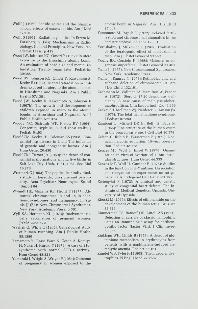 Index* A, group chromosomes, 8 Aberrations, chromosomal, 18-19. See also Abortion, spontaneous; Stillbirth; Autosomal abnormalities; Chromosomes, general aspects; Mental retardation, general Abortion, spontaneous, 121-132. See also Stillbirth; Teratogens chromosomal abnormalities in first trimester, 124-126 autosomal monosomy and, 125 autosomal trisomy and, 124-125 monosomy X and, 126 polyploidy and, 125-126 structural abnormalities and, 126 47,XXX and, 126 37,XXY and, 126 chromosomal abnormalities in second trimester, 126-127 chromosomal abnormalities in stillbirth, 127 inappropriateness of progestin to prevent, 163 nongenetic causes of, 132 preclinical stages, 121-124 recurrent, 127-132 structural chromosomal rearrangements, 130-132 nongenetic causes,132 oral contraceptives and, 129-130 parental age and, 129 risks of, 127-129 Acatalasia, prenatal diagnosis of, 118 Achondroplasia, 48 Adenosine deaminase deficiency, prenatal diagnosis of, 118 Adrenal gland, biosynthetic pathways in, 159 Adrenal hyperplasia deficiency of 3i3-ol-dehydrogenase, 161 deficiency of 11/3-hydroxylase, 161 deficiency of 17«-hydroxylase, 162 deficiency of 21-hydroxylase linkage to HLA, 117 with sodium wasting, 160—161 without sodium wasting, 160 in female pseudohermaphroditism, 158-162 lipoid, 161-162, 167 in male pseudohermaphroditism, 167-168 deficiency of 3i8-ol-dehydrogenase, 167 deficiency of 17,20-desmolase, 167-168 *This index is not designed to serve in differential diagnosis. Thus, not every mention of a given anomaly (e.g., cardiac] will be cited. The reader should look up the disease in question (e.g., triso¬ my 13). 305