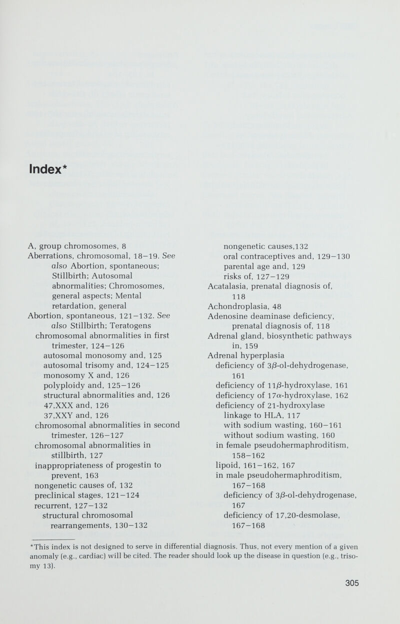 INDEX / 307 supravalvular, 85 Arginase deficiency, prenatal diagnosis, 114 Arginosuccinic aciduria, prenatal diagnosis of, 118 Arrhenoblastoma, 153-154 Aspartylglucosaminuria, prenatal diagnosis of, 118 Aspirin, teratogenicity of, 262-263 Atrial septal defect, 84 Attrition, increased oocyte in 45,X, 180-181 Autosomal abnormalities, clinical aspects of, 53-78. See also Sex chromosomal abnormalities; Chromosomes, general aspects clinical diagnosis, general principles of, 53-55 in ectopic pregnancy, 132 incidence of, 102-103 major features of, 60-65 in male pseudohermaphroditism, 164-166 maternal age and, 58 and mental retardation, 96-97 deletion syndromes, del(4p], 74-75 del[5p], 75 del(l3q), 76-77 del(l8p], 77 del(18q), 77-78 del(21q], 78 tetraploidy, 62-63, 73-74 triploidy, 62-63, 73-74 trisomies, 55-73 trisomy 8, 69-70 trisomy 9, 72-73 trisomy 13, 64-67 trisomy 21, 55-67 trisomy 22, 71 oral contraceptives and, 129-130 prenatal diagnosis of. See Prenatal diagnosis in spontaneous abortion in first trimester, 124—126 in recurrences, 128—132 in second trimester, 126—127 in stillbirth, 127 structural, 18-22 virus-induced, 229 Autosomal dominant inheritance, principles of, 25—26 Autosomal recessive inheritance, 27-28 in mental retardation, 98 Azathioprine teratogenicity, principles of, 250-251 B, group chromosomes, 8 Banding techniques. See Chromosomes, general aspects Barr bodies. See X chromatin Bendectin, teratogenicity of, 263 Bernard-Soulier syndrome, 41 Beta particles. See Radiation, ionizing Bicornate uterus. See Uterus, abnormalities of Birth defects. See also Teratogenesis; and specific disorders during critical stages of development, 204 difficulties in assigning etiology to, 247-248 Bladder exstrophy, recurrence risk, 92 Blastocyst, 202-203 Blood pressure, heritability of, 194-195 Breast cancer genetic factors in, 200-201 in Klinefelter syndrome, 188 risk factors in, 200-201 Buccal smear, 7 Busulfan, teratogenicity of, 249—250 C, banding, 9 C, group chromosomes, 8 Cancer breast. See Breast cancer cervix, genetic factors in, 200-201 in complete testicular feminization, 168-169 genetic factors in, 200-201 ovarian epithelial, 152 germ cell, 152 prenatal diethylstilbestrol exposure and, 254 radiation-induced, 224-225 sex-chord mesenchyme, 153 true hermaphroditism and, 175 ultraviolet exposure and, 213 of vagina, 151