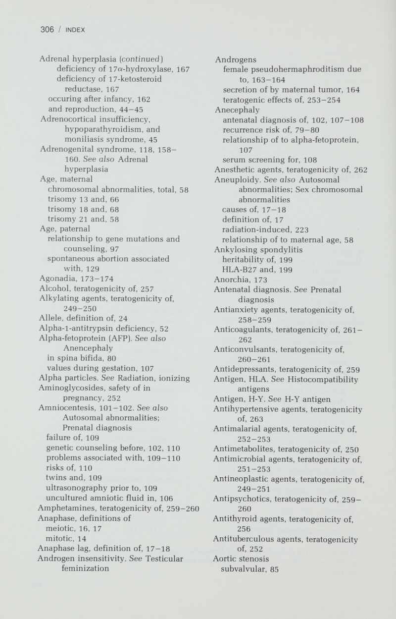 308 / INDEX Cancer (continued) of vulva, 151 XY gonadal dysgenesis and, 165 45,X/46,XY gonadal dysgenesis and, 177 Cardiac anomalies, 182-187 Cardiovascular system, syndromes involving, 49-51 Cavitation, effect of ultrasound on, 226 Cell cycle, definition of, 13 Centromere, 8 Cervix abnormality of in true hermaphroditism, 175 absence of, in Miillerian aplasia, 146 atresia of, 146 cancer, genetics of, 151 incompetence of, 146 Chimerism cytologic origin of, 21-22 detection of, 22 in true hermaphroditism, 175 in twins, 137 Chloramphenicol, teratogenicity of, 251 Chlordiazepoxide, teratogenicity of, 258 Chlorobiphenyl, teratogenicity of, 264 Chloroquine, teratogenicity of, 252 Cholesterol ester storage disease, prenatal diagnosis of, 118 Chondrodystrophies in pregnancy, 48 Chromosomal abnormalities. See Autosomal abnormalities; Sex chromosomal abnormalities Chromosomes, general aspects banding techniques, 8-10 cell culture prior to analysis of, 6 components of, 9-10 constitution of, 5-8 deficiencies, 19 division and replication of, 13-17 in meiosis, 15-17 in mitosis, 13-15 duplication, 19 errors in, 17-22. See also Autosomal abnormalities; Sex chromosomal abnormalities identification of, 8-10 inversion, 20 linkage on, 24 LSD effects on, 258 mental retardation and, 96-97 methods of analysis of, 6-7 nomenclature for, 10-13 ring, 19 syndromes general, 53-55 variables, 60-65 translocation, 19 ultraviolet light, effect of on, 213 Cigarettes, effect of on fetus, 257 Citrullinemia, prenatal diagnosis of, 118 Cleavage, 202 Cleft lip, as isolated defect, 81-82. See also Autosomal abnormalities genetic counseling in, 82 recurrence risk of, 82 Cleft palate, as isolated defect, 82. See also Autosomal abnormalities inheritance of, 31-32 recurrence risk of, 82 Clomiphene, teratogenicity of, 254 Clubfoot, 94 Coagulation factor deficiencies, 39-41 Coarctation of aorta as isolated defect, 86 in 45,X, 179 Clonic aganglionosis, 89 Concordance in twins, 139-140 Congenital adrenal hyperplasia, 44 Congenital anomalies. See Autosomal abnormalities; Birth defects; Sex chromosomal abnormalities; Teratogenesis; and specific anomalies Congenital dislocation of hip, 93-94 Congenital heart disease, 49-51, 82-87 genetic counseling for, 86-87 incidence of, 82 Mendelian causes of, 50, 51, 87 polygenic inheritance of, 82-87 pregnancy, effects of on, 50-51 prenatal diagnosis of, 51 recurrence risk of, 83, 87 types, 83-87 Contraceptives, oral. See Oral contraceptives Coproporphyria, hereditary, prenatal diagnosis of, 119 Coronary artery disease genetic versus environmental contributions to, 195-196 Mendelian disorders predisposing to, 196