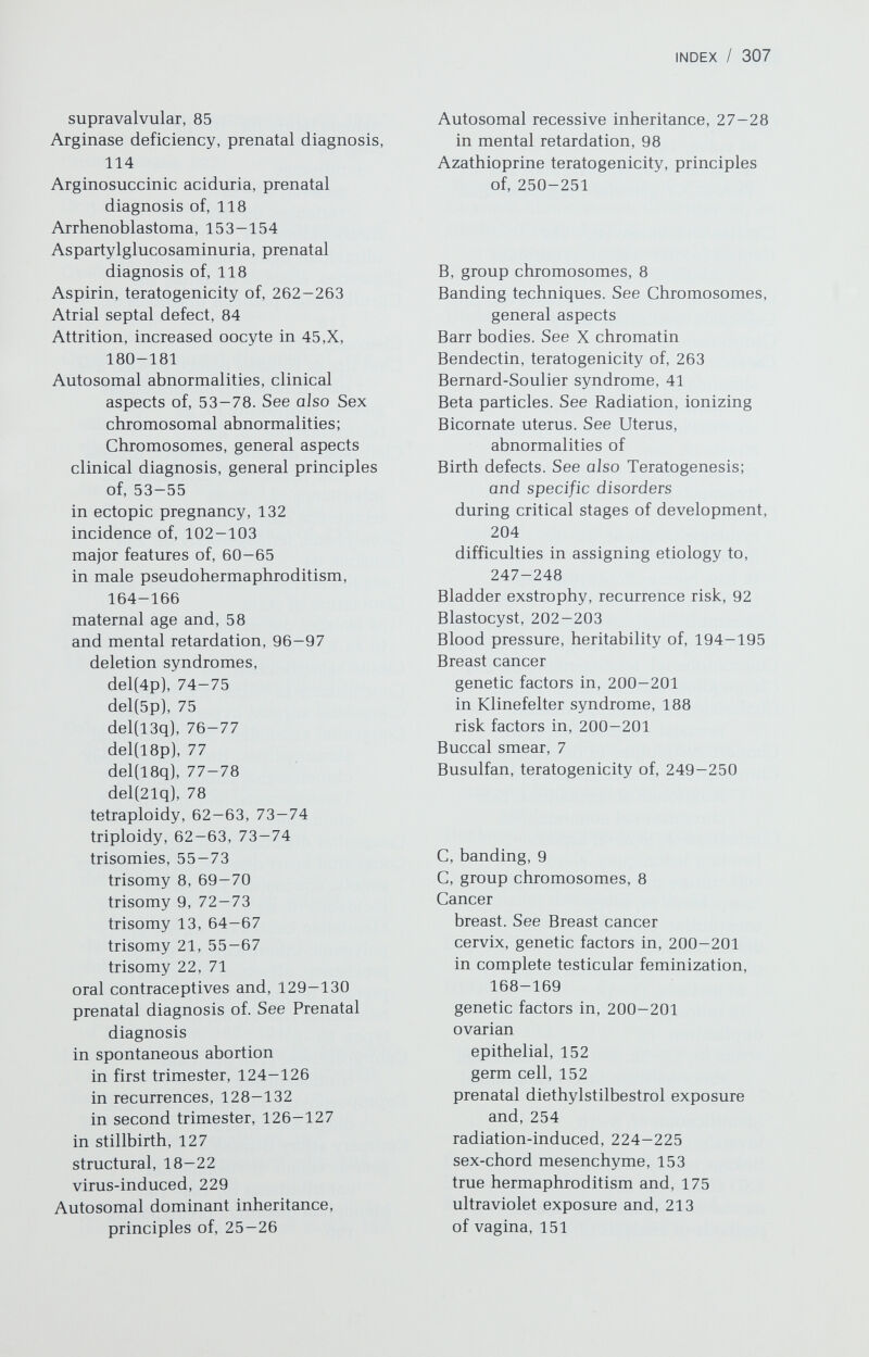 INDEX / 309 Corticosteroids, teratogenicity of, 253 Cri-du-chat syndrome [del(5p]], 64, 75 Crohn disease, 197 Crossing-over, definition of, 15 Cryptorchidism, 93 Cystathioninuria, prenatal diagnosis of, 118 Cystic fibrosis genetics of, 51-52 in pregnancy, 51-52 prenatal diagnosis of, 118 Cystinosis, prenatal diagnosis of, 118 Cytomegalovirus fetal infection, 232 — 235 clinical manifestations of, 234 diagnosis of, 235 immunologic aspects of, 234 incidence of, 228, 233 pathophysiology of, 233-234 treatment and prevention of, 235 D, group chromosomes, 9 Deficiency, chromosomal, 19 3i8-ol-Dehydrogenase deficiency, in male pseudohermaphroditism, 167 Deletion syndromes, 74-78 del(4p], 74-75 genetic counseling in, 75 phenotype, 74-75 del(5p), 75 genetic counseling in, 75 phenotype, 75 del{l3q), 76-77 genetic counseling in, 76—77 phenotype, 76 del{l8p), 77 del(l8q), 77-78 del(21q), 78 of X long arm, 184, 185 of X short arm, 182-184 Depression, genetic factors in, 199—200 17,20-Desmolase deficiency, 167-168 Diabetes mellitus genetic counseling in, 199 genetic heterogeneity in, 197 HLA antigens associated with, 198 juvenile-onset, 198 maturity-onset, 198 maturity-onset diabetes of youth, 199 teratogenicity of therapeutic agents for, 256 Diaphragmatic hernia, 90 Diazepam, teratogenicity of, 258-259 Dicentric chromosome, definition of, 21 Diethylstilbestrol (DES), prenatal exposure to and cancer, 254 Diphenhydramine, teratogenicity of, 263 Diphenylhydantoin, teratogenicity of, 261 Discordance in twins, use of in genetic analysis, 140 Diuretics, teratogenicity of, 263 Dizygotic twins. See Twins, general aspects DNA, general aspects in chromosomes, 9—10 components of, 1-3 genetic code and, 3, 5, 9-10 restriction endonuclease in study of nucleotides of, 5 structure and replication of, 1—3 Dominance, inheritance patterns autosomal, 25-26 X-linked, 29 Down syndrome. See Trisomy 21 Drugs. See also Teratogens; and specific drugs with known effects on newborns, 248-249 use and frequency of in pregnancy, 247 Duchenne muscular dystrophy, 114- 115 Duodenal atresia anomalies associated with, 88 recurrence risk of, 88 Duplication of chromosome, definition of, 19 Dysgerminoma 45,X/46XY, 164 46,XX, 153 46,XY, 153 E, group chromosomes, 8 Ebstein anomaly, 86 Ectopic pregnancy, chromosomal abnormalities in, 132