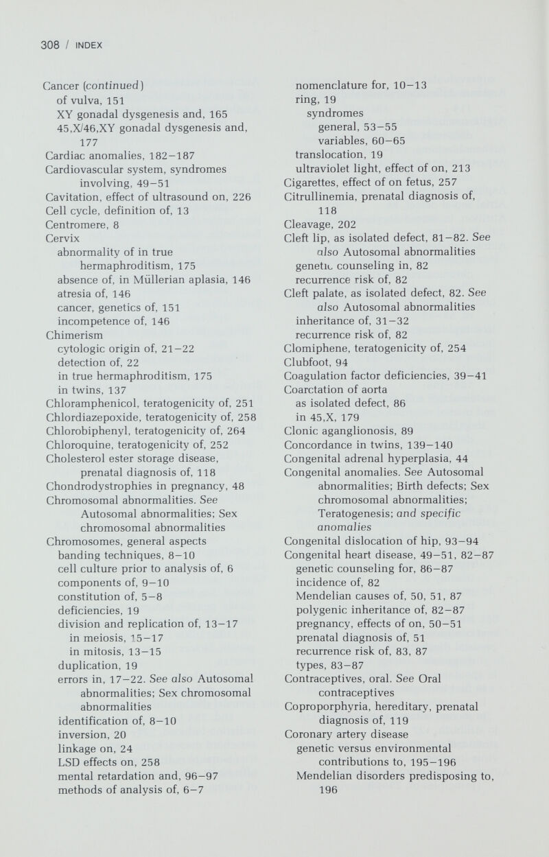 310 / INDEX Ehlers-Danlos syndrome in pregnancy, 46-47 prenatal diagnosis of, 118 Elliptocytosis, 39 Embryology implantation to third week, 203-204 preimplantation, 202-203 second and third trimesters, 205 second month, 204-205 third month, 205 Embryonic period abnormal development in, 121-124 definition of, 203 Encephalocele, 80 Endocardial cushion defects, 84 Endometriosis, genetics of, 149-150 Epistasis, definition of, 33 Erythromycin, teratogenicity of, 251 Esophageal atresia, 87-88 Estrogen. See also Oral contraceptives teratogenic effects of, 254 Ethambutol, teratogenicity of, 252 Ethionamide, teratogenicity of, 252 Expressivity, variability of, 25 F, group chromosomes, 8 Fabray disease, prenatal diagnosis of, 118 Facial clefts. See Cleft lip; Cleft palate Factor VIII and IX, deficiency of, 39 Fallopian tubes, absence of, as isolated defect, 150. See also Müllerian derivatives Färber disease, prenatal diagnosis of, 118 Female pseudohermaphroditism. See Pseudohermaphroditism, female Fertility. See Pregnancy Fetal alcohol syndrome, 257 Fetal infections cytomegalovirus, 232-235 herpes simplex, 236-238 IgM in diagnosis of, 228-229, 231, 235, 237, 242 influenza, 238—239 mumps, 239 roseola, 239 rubella, 229-232 syphilis, 243-246 toxoplasmosis, 239-243 Fetal tissue biopsy, 113-116 Fetal w^astage, genetics of, 121-132. See also Abortion, spontaneous; Stillbirth Fetoscopy, 113 Fetus, visualization of in prenatal diagnosis, 110-113 Finnish nephrosis, prenatal diagnosis of, 118 Folic acid antagonists, teratogenicity of, 250 Follicle stimulating hormone (FSH), isolated deficiency of, 192 Eraser syndrome, 144 Fucosidosis, prenatal diagnosis of, 118 G, banding, 9 G, group chromosomes, 8 Galactokinase deficiency, 43, 118 Galactosemia, prenatal diagnosis of, 118 Gamma rays. See Radiation, ionizing Gangliosidosis, prenatal diagnosis of. 118 Gaucher disease, prenatal diagnosis of, 118 Genes, and alleles, 24 Genetic code, 3 Genetic counseling, general aspects. See also Autosomal abnormalities; Prenatal diagnosis; Sex chromosomal abnormalities; and specific disorders before amniocentesis, 102, 110 for cardiac anomalies, 86-87 in chromosomal disorders, 55, 104 for hypertension, 195 in mental retardation, 99 in multiple anomalies w^ithout mental retardation, 99-100 after radiation exposure, 216, 219, 220-221, 226-227 in repetitive spontaneous abortion, 129 after stillbirth, 100 after teratogen exposure, 211-212 and translocations, 104 Genetic determination, definition of, 33-34 Genetics, general aspects of relating to medicine chromosomal errors, 17-22