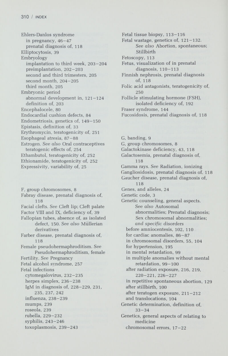 312 / INDEX Hernia (continued) umbilical, 91 Herpes simplex neonatal infection, 236-238 clinical manifestations of, 236-237 diagnosis of, 237 incidence of, 236 pathophysiology of, 236 treatment and prevention of, 237- 238 Herpes zoster, 236. See also Varicella Heterozygosity, definition of, 24-25 Hip dislocation, 93-94 Hirschsprung disease, 89 Histidinemia, 42—43 effect of on pregnancy, 42-43 prenatal diagnosis of, 119 Histocompatibility antigens (HLA) in ankylosing spondylitis, 199 in diabetes mellitus, 198 linkage, to 21-hydroxylase deficiency, 117, 160, 161 in spinocerebellar ataxia, 117 Histones, 3 Homocystinuria, reproductive effects, 42 prenatal diagnosis of, 119 Homozygosity, definition of, 24-25 Hormones causing female pseudohermaph¬ roditism, 163-164 causing somatic anomalies, 253-256 Horseshoe kidney as isolated renal anomaly, 92 in 45X, 117 Hunter syndrome, prenatal diagnosis of, 119 Hurler syndrome, prenatal diagnosis of, 119 H-Y antigen role in testicular differentiation, 157- 158 in sex-reversed males, 176 in true hermaphroditism, 175 in XY gonadal dysgenesis, 186 in 45,X, 157 Hydrocephaly, 81 Hydrops fetalis, 36 17a-Hydroxylase deficiency in females, 162 in male pseudohermaphroditism, 167 Hymen, imperforate, genetics of, 143 Hyperammonemia, prenatal diagnosis of, 119 Hyperargininemia, prenatal diagnosis of, 119 Hyperbilirubinemia, oxytocin exposure and, 255-256 Hypercholesterolemia, prenatal diagnosis of, 119 Hyperparathyroidism, 45 Hyperlysinemia, prenatal diagnosis of, 119 Hypertension, genetics of, 194-195 Hyperthermia biological effects of in nonionizing radiation, 214 ultrasound, effects of on, 225-226 Hyperthyroidism, prenatal, diagnosis of, 119 Hypervalinemia, prenatal diagnosis of,119 Hypoglycemic agents, teratogenicity of, 256 Hypogonadism syndromes, reproductive effects, 44 Hypogonadotropic hypogonadism, 191-192 hypopituitary dwarfism, 192 isolated FSH deficiency, 192 isolated gonadotropin deficiency, 191 isolated LH deficiency, 192 Kallman syndrome, 192 Hypoparathyroidism, adrenocortical insufficiency and moniliasis syndrome, 45 Hypophosphatasia, prenatal diagnosis of, 119 Hypopituitary dwarfism, 192 Hypoplastic left heart syndrome, 85 Hypospadias and male pseudohermaphroditism, 166 pseudovaginal perineoscrotal, 172- 173 recurrence risk of, 166 somatic anomalies associated with, 166 Hypothyroidism, prenatal diagnosis of, 119 Idiopathic hypertrophic subaortic stenosis, pregnancy effects, 51