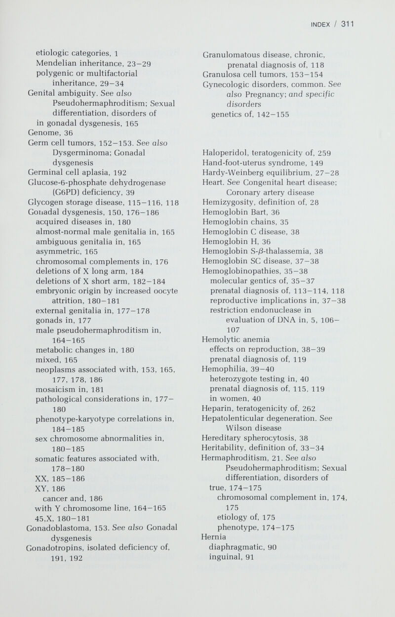 INDEX / 313 IgM cord levels, value in diagnosing fetal infections, 228-229, 231, 235, 237, 242 Immunodeficiency disease, severe combined, prenatal diagnosis of, 120 Immunologic competence, prenatal diagnosis of, 115 Imperforate anus anomalies associated with, 93 recurrence risk of, 93 Imperforate hymen, genetics of, 143 Infection. See also Fetal infection; Viruses incidence of in pregnancy, 228 Influenza clinical manifestations of, 238 congential malformations due to, 238 treatment and prevention of, in pregnancy, 239 Inguinal hernia disorders associated with, 91 genetics of, 91 Inheritance patterns, definitions autosomal dominant, 25—26 autosomal recessive, 27-28 multifactorial or polygenic, 29-34 X-linked dominant, 29 X-linked recessive, 28-29 Y-linked, 29 Intestinal atresia, 88 Intussusception, 90 recurrence risk of, 90 Inversion, definition of, 20 paracentric, 20 pericentric, 20 Iodide, teratogenicity of, 256 Iodine, radioactive effect of on fetus, 217, 218 Ionizing radiation. See Radiation, ionizing Isochromosomes, definition of, 20 Isotopes, radioactive effects of on fetus, 217-219 Isovaleria acidemia, prenatal diagnosis of, 119 Kallman syndrome, somatic anomalies associated with, 191 17-Ketosteroid reductase deficiency, 167 Ketotic hyperglycinemia, prenatal diagnosis of, 119 Klinefelter syndrome, 186-189 intelligence in, 188 mosaicism in, 189 sexual development in, 188 somatic anomalies associated with, 188, 189 46,XX, 175-176 47,XXY, 187-188 48,XXXY, 189 48,XXYY, 189 49,XXXXY, 189 49,XXXYY, 189 Krabbe disease, prenatal diagnosis of, 119 Labia minora, fusion of, 144 Lactosyl ceramidosis, prenatal diagnosis of, 119 Lawrence-Moon-Biedl syndrome, 44 Leiomyomas of uterus, genetics of, 149 Lesch-Nyhan syndrome, prenatal diagnosis of, 119 Leukemia, radiation-induced, 225 Linkage definition of, 24 use in prenatal diagnosis, 116-117 Lip pits, 82 Lithium, teratogenicity of, 260 Luteinizing hormone (LH), isolated deficiency of, 192 Lyon hypothesis, definition of, 23 Lysergic acid diethylamide (LSD), teratogenicity of, 257-258 Lysosomal acid phosphotase deficiency, prenatal diagnosis of, 119 Male pseudohermaphroditism. See Pseudohermaphroditism, male Manic depression, genetic factors in, 199-200 Mannosidosis, prenatal diagnosis of, 119 Maple syrup urine disease, prenatal diagnosis of, 119 Marfan syndrome, 47 Marijuana, teratogenicity of, 258