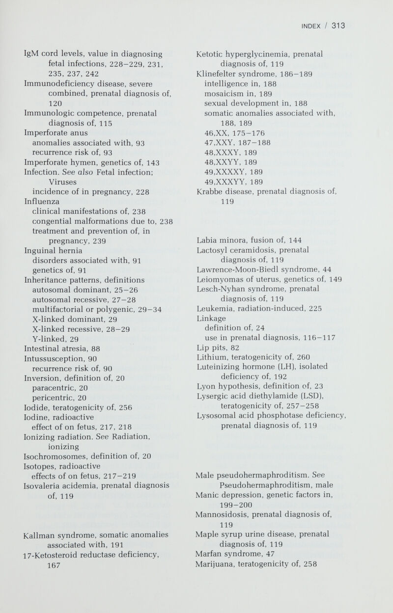 INDEX / 315 in trisomy 8, 70 in trisomy 9, 72 in trisomy 13, 67 in trisomy 14, 71-72 in trisomy 18, 69 in trisomy 21, 59 in true hermaphroditism, 174-175 in 45,X/46,XY, 164, 165 Mucolipidosis, prenatal diagnosis of, 119,120 Mucopolysaccharidosis, prenatal diagnosis of, 120 Miillerian derivatives aplasia, genetics of, 146-147 defects associated with, 147 incomplete fusion, genetics of, 147 defects associated with, 149 persistence of in male pseudohermaphroditism, genetics of, 166 Multifactorial inheritance, definition of, 29-34, 79 in mental retardation, 98-99 Multiple anomalies, without mental retardation, 99—100. See also specific anomalies Multiple gestation. See Twins Mumps, effect of during pregnancy, 239 Muscular dystrophy, prenatal diagnosis of, 114-115 Mutation autosomal dominant genes, 26 autosomal recessive genes, 28 radiation-induced, 221-222 X-linked recessive genes, 29 Myotonic dystrophy effects of during pregnancy, 49 prenatal diagnosis of, 117, 120 Naphthalene, teratogenicity of, 264 Narcotics, effects of on pregnancy, 257 Nephritis, hereditary, 46 Neural tube defects, 79-80 etiology of, 30, 80 incidence of, 80 inheritance of, 30 maternal serum screening for, 108 prenatal diagnosis of, 107-108 recurrence risk of, 80 Neurofibromatosis, effects of on pregnancy, 49 Neurologic diseases, effects of on pregnancy, 49 Neurula stage of fetal development, 204 Neutrons. See Radiation, ionizing Niemann-Pick disease, prenatal diagnosis of, 120 Nondisjunction. See also Autosomal abnormalities; Sex chromosomal abnormalities maternal age, relationship to, 55 prenatal clomiphene exposure and, 254 primary, 17 secondary, 17-18 Noonan syndrome, 44 Nucleoside Phosphorylase deficiency, prenatal diagnosis of, 120 Nucleotides, definition of, 3 Omphalocele, 90-91 Oral contraceptives and spontaneous abortion 129—130 teratogenic effects of, 253-255 Organogenesis, period of, 207 relationship to teratogenesis, 208, 219 Ornithine a-ketoacid transaminase deficiency, prenatal diagnosis of, 120 Orotic aciduria, prenatal diagnosis of, 120 Osteogenesis imperfecta, effects of on pregnancy, 47-48 Ovary cancer of, 152-154 epidemiology, 152 epithelial neoplasia, 152 fibrosarcomas, 154 germ cell tumors, 152-153 sex cord mesenchyme tumors, 153-154 genetics of development of, 143 genetics of disorders of, 150-151 gonadal dysgenesis. See Gonadal dysgenesis polycystic, 150-151 rudimentary, 193 Stein-Leventhal syndrome, 150-151 streak. See Gonadal dysgenesis