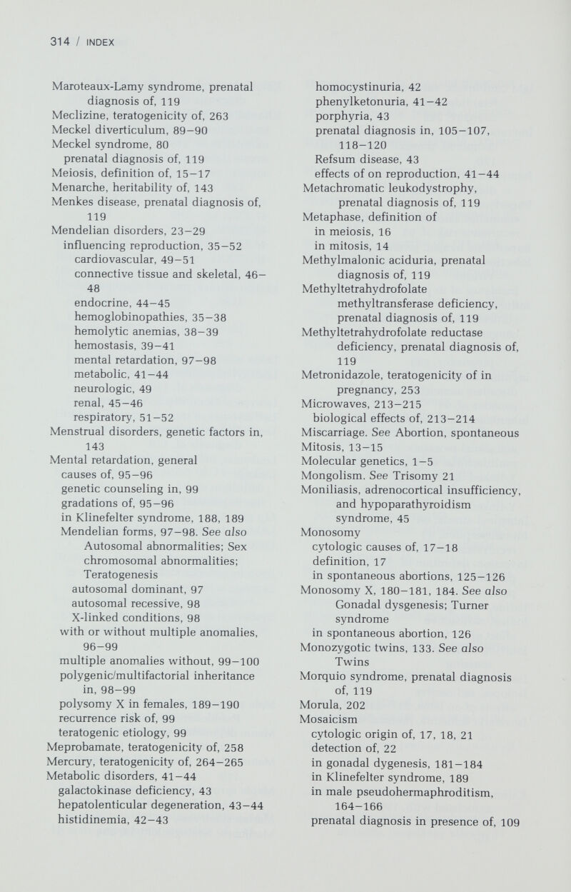 316 / INDEX Ovary (continued) unilateral streak, 193 Oxytocin, teratogenicity of, 255-256 Patent ductus arteriosus (PDA), 84 Pelvis, genetics of architecture of, 142 Penetrance, definition of, 25-26 Penicillamine, teratogenicity of, 264 Penicillin, safety in pregnancy, 251 Peptic ulcer disease blood group О association with, 196 genetics in, 196 Mendelian disorders associated with, 196 Pharmacogenetic disorders, teratogenesis and, 208-209 Phénobarbital, teratogenicity of, 261 Phenothiazine, teratogenicity of, 259 Phenylketonuria, 41-42 in pregnancy, 42 Phosphohexose isomerase deficiency, prenatal diagnosis of, 120 Phytanic acid storage disease, 43 Placenta, study in zygosity determination in twins, 139 Placental sulfatase deficiency, prenatal diagnosis of, 120 Platelet disorders, 41 Pleiotropy, definition of, 26 Polycystic kidney disease, adult type, reproductive effects of, 45-46 Polycystic kidney disease, congenital type, prenatal diagnosis of, 110 Polycystic ovary syndrome, genetics of, 150-151 Polygenic inheritance, definition of, 29-34, 79. See also specific disorders relationship to common gynecologic disorders, 79-94 relationship to common nongynecologic disorders, 194- 201 relationship to single anatomical malformations, 79-94 in mental retardation, 98-99 Polymorphism, definition of, 18 Polyploidy definition of, 17 spontaneous abortion associated with, 125-126 Polysomy in Klinefelter syndrome, 186-189 of X chromosome in females, 189- 190 of Y chromosome in males, 190—191 Porphyrias, 43 prenatal diagnosis of, 120 Position effect of genes, 19 Postpartum psychosis, 200 Prader-Willi syndrome, 44 Pregnancy adrenal disorders, effect of on, 44-45 coagulation factor deficiencies and, 40-41 in congenital heart disease, 51 connective tissue and skeletal disorders, effects of on, 46-48 in cystic fibrosis, 51-52 drug use in, 247. See also Teratogens; Drugs Ehlers-Danlos syndrome and, 46-47 embryologie development during, 202-205 hemoglobinopathies, effects of on, 37-38 hemolytic anemia, effect of on, 38- 39 hypogonadism syndromes, effects of on, 44 infections in, 228. See also Fetal infections Marfan syndrome and, 47 maternal phenylketonuria and, 42 metabolic disorders, effect of on, 41 — 44 neurologic diseases, effect of on, 49 osteogenesis imperfecta and, 47-48 platelet disorders, effect of on, 41 renal disease, effects of on, 45-46 thyroid and parathyroid disorders, effects of on, 45 Prenatal diagnosis, 101-102. See aJso Amniocentesis; Autosomal Abnormalities; and specific disorders activation of unexpressed genes in making, 117 advances in, 101, 116-117 amniocentesis for, 101-102 fetal cells obtained in maternal circulation in, 116 fetal tissue biopsy in, 113-116 fetal visualization, 110-113