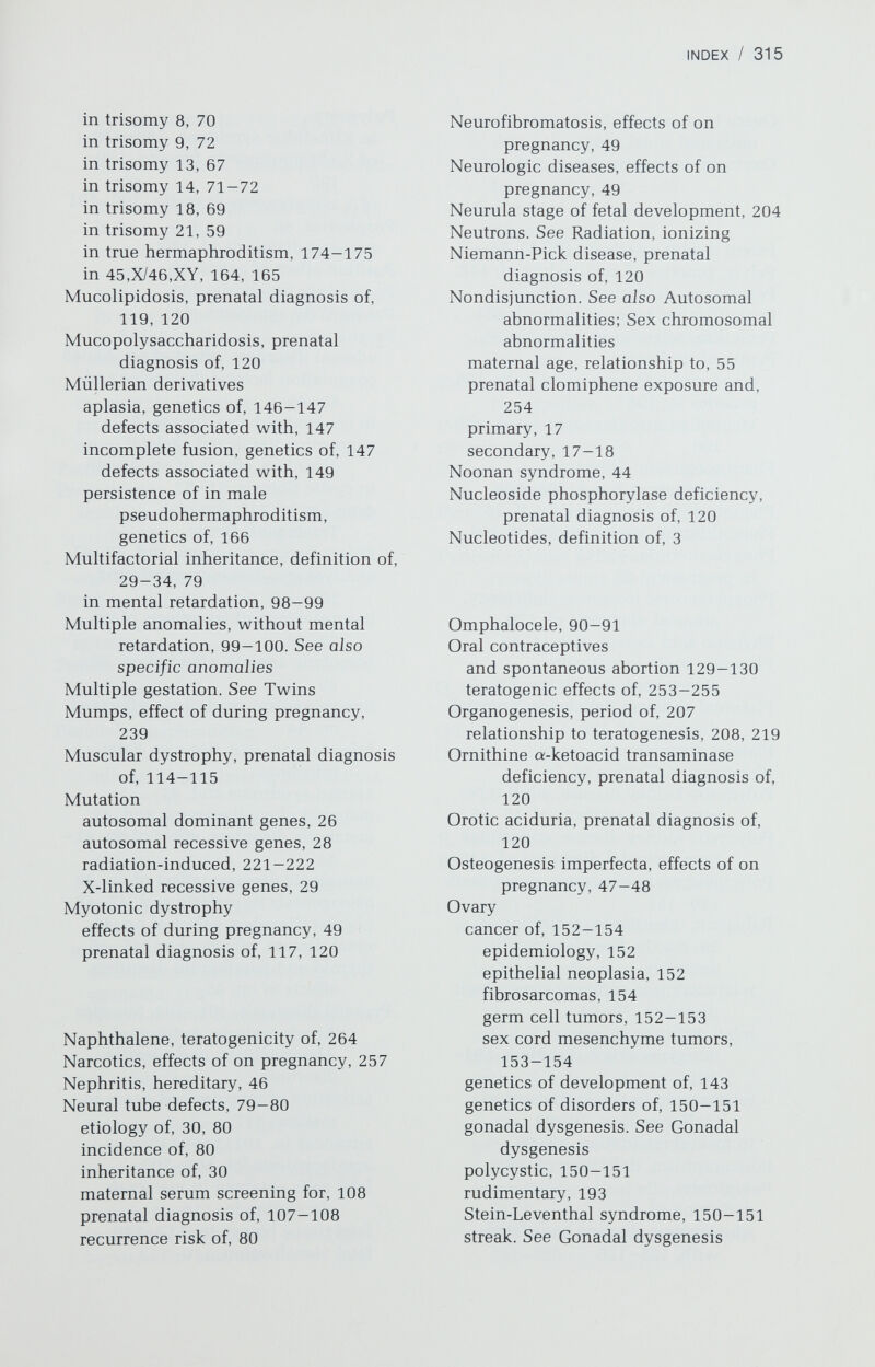 INDEX / 317 future prospects in, 116-117 indications for in chromosomal disorders, 54, 102- 105 in hemoglobinopathies, 113-114 in hemophilia, 115 in metabolic disorders, 105-107, 118-120 in muscular dystrophy, 114-115 in neural tube defects, 107-108 in X-linked disorders, 107 linkage studies in, 116-117 mosaicism and, 109 in multiple gestations, 109 problems with, 109-110 ultrasound for, 110-113 Proband, 28 Progestogens female pseudohermaphroditism due to, 163 teratogenic effects, 254-255 and VACTERL syndrome, 255 Prophase, definitions of meiotic, 15-16 mitotic, 13, 14 Protein synthesis regulation of, 5 RNA and, 3-4 Pseudohermaphroditism female, 158-164 adrenal hyperplasia, genetic forms, 158-162 anomalies associated with, 162 — 163 definition of, 158 genetic nonadrenal, 162-163 hormonal, 163-164 teratogenic, 163-164 male, 164-174 Sa-reductase deficiency, 172-173 agonadia, 173-174 almost normal male genitalia, 165 androgen insensitivity. See Testicular feminization anorchia, 173 classification of, 164 cytogenetic forms, 164-166 definition of, 164 enzyme deficiencies causing, 167— 168 genetic forms of, 166—174 in gonadal dysgenesis, 164-165 hypospadias and, 166 persistence of Miillerian derivatives, 166 pseudovaginal perineoscrotal hypospadias, 172-173 Reifenstein syndrome, 170-171 rudimentary testes, 173 testicular feminization, 168— 171 complete, 168-170 incomplete, 170-171 unambiguous female genitalia, 164-165 Pseudovaginal perineoscrotal hypospadias, 172-173 Pulmonic stenosis and atresia, 85 Pyloric stenosis, 88-89 Pyruvate decarboxylase deficiency, prenatal diagnosis of, 120 Pyruvate dehydrogenase deficiency, prenatal diagnosis of, 120 Pyruvate kinase deficiency, complications of during pregnancy, 39 Q, banding, 7-9 and Y chromosome, 23 Quinacrine, 7-9 Quinine, teratogenicity of, 252 R, banding, 9 Radiation, 212-225 and genetic counseling, general, 211-212 ionizing, definition of, 215 average exposure in US, 216 biological effects of, 215-216 carcinogenic effects of, 224- 225 cellular damage due to, 215 dose, effects of, 215-216 external sources of, 219-221 fertility, effects of on, 223-224, 226-227 gene mutations due to, 221-222, 226-227 immediate medical effects of, 216— 217 indirect and long-term effects of, 221-225