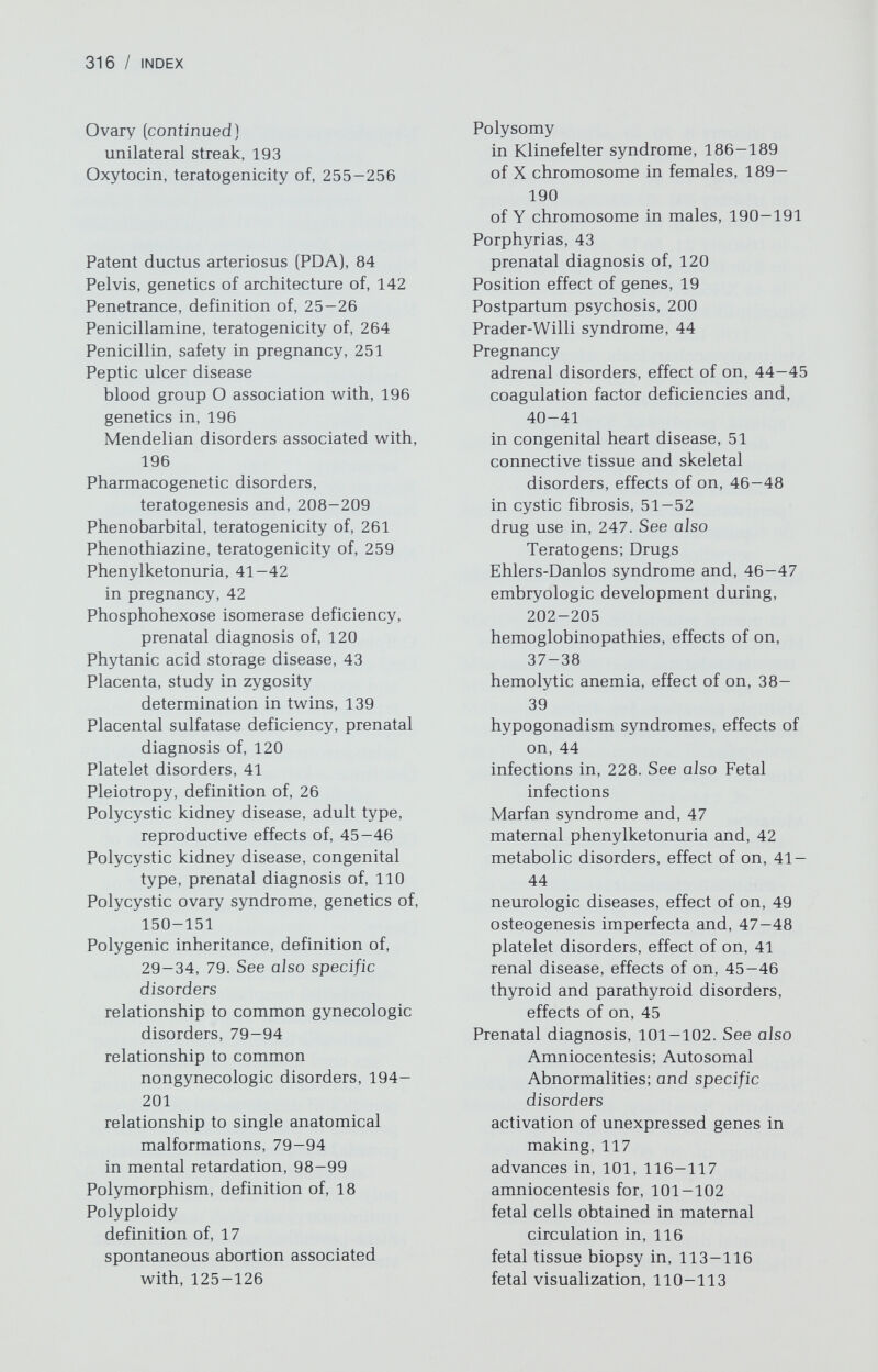 318 / INDEX Radiation (continued) internal emitters (radioisotopes), 217-219 teratogenic effects of, 219-221 microwave, 213-215 nonionizing, 213-215 biological effects of, 213-215 hyperthermia effects of, 214 risk to offspring of effects due to, 226-227 teratogenic effects on fetus, 217-221 from external sources, 219-221 from internal emitters, 217-219 types of, 212-213 ultraviolet light, 213 Recessive, definitions of autosomal, 27-28 X-linked, 28-29 Recombination, definition of, 15. See also Linkage Red cell enzyme deficiency complications of in pregnancy, 39 prenatal diagnosis of, 114 5o;-Reductase deficiency, pseudovaginal perineoscrotal hypospadias and, 172-173 Refsum disease, 43 prenatal diagnosis of, 120 Regional enteritis, genetics of, 197 Reifenstein syndrome incomplete testicular feminization and, 170-171 nomenclature of, 171 Renal agenesis, 91-92 Renal disease, reproduction and, 45-46 Renpenning syndrome, 98 Reproduction. See Pregnancy Respiratory disorders, 51—52 Restriction endonuclease, use of in prenatal diagnosis, 5, 106-107 Reverse transcnptase, 4—5 Rheumatoid arthritis, heritability of, 199 Rifampin, teratogenicity of, 252 Ring chromosome, definition of, 19 RNA in protein synthesis, 3-5 types of, 3-4 Roseola, effects of in pregnancy, 239 Rubella, 229-232 congenital anomalies due to, 229— 232 clinical manifestations of, in neonate, 230-231 diagnosis of in neonate, 231—232 pathophysiology of, 230 treatment and prevention of, 232 incidence of in pregnancy, 228 maternal clinical manifestations, 230 diagnosis, 231 incidence of, 228 vaccine to prevent, 232 Rudimentary ovary syndrome, 193 Rudimentary testes, 173 Sandhoff disease, prenatal diagnosis of, 120 Sanfilippo syndrome, prenatal diagnosis of, 120 Scheie syndrome, prenatal diagnosis of, 120 Schizophrenia genetics of, 199-200 recurrence risk of, 200 Sertoli-cell only syndrome, 192 Sertoli-Leydig cell tumors, 154 Sex chromatin. See X chromatin Sex chromosomal abnormalities in gonadal dysgenesis, 180-186 deletions of X long arm, 184 deletions of X short arm, 182-184 mosaicism without structural rearrangements in, 181 phenotype-karyotype correlations, 184-185 45, X, 180-181 in male pseudohermaphroditism, 164-166 in sex-reversed males, 175-176 in true hermaphroditism, 174-175 47,XXX, 189-190 47,XYY, 190-191 Sex cord mesenchyme tumors, genetics of, 153-154 Sex determination, control of autosomal. See Gonadal dysgenesis; Pseudohermaphroditism, male H-Y antigen, 156-158 X chromosome, 22, 184-185 Y chromosome, 23, 156-158 Sex-reversed males H-Y antigen in, 156-157 phenotype and genetics of, 175-176