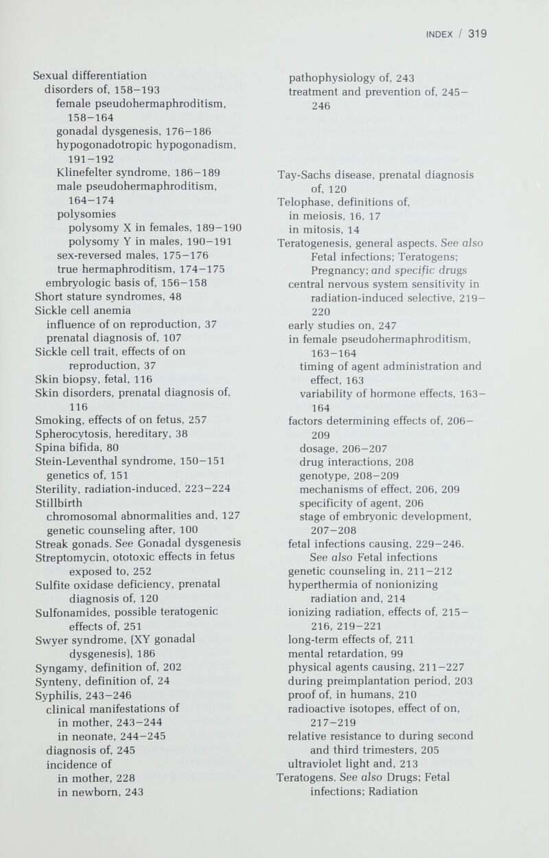 INDEX / 321 genetic counseling in, 66-67 phenotype, 65-66 recurrence risk of, 66 Trisomy 14 disorders associated with, 72 genetic counseling in, 72 phenotype, 72 Trisomy 18 genetic counseling in, 68-69 phenotype, 67-68 recurrence risk of, 68 translocations and, 69 Trisomy 21, 55-67 genetic counseling in, 57-59 maternal age, and year-by-year risk of, 54 phenotype, 55-57 recurrence risk of, 59 translocation chromosome and, 104 Trisomy 22 genetic coimseling in, 71 phenotype, 71 Trophoblast, embryonic origin of, 203 Trophoblastic diseases cytogenetic studies of, 154-155 recurrence risk of, 154 Truncus arteriosus, 86 Trypsin, in G banding, 9 Turner syndrome. See also Gonadal dysgenesis definition of, 180 Twins, general aspects chimerism in, 137 conjoined, 137 dizygotic, 133-134 genetic characteristics of, 137 heritability of, 135-137 monozygotic, 133 placental studies in, 139 racial differences in incidence of, 134-135 relative proportions of monozygotic and dizygotic pairs, 135 types of, 133 use of in genetic analysis, 139-141 zygosity determination in, 137-139 Ulcerative colitis, genetics of, 197 Ultrasound controversy concerning potential harm of, 226 mechanism of biological effects of, 225-226 in prenatal diagnosis, 110-112 prior to amniocentesis, 109 Ultraviolet light, 212, 213 genetic damage due to, 213 malignancies related to, 213 Umbilical hernia, 91 Ureteral anomalies, 92 Urologie obstruction, 92 Uterus, abnormalities of absence (Miillerian aplasia), genetics of, 146-147 cancer, genetics of, 151 duplication, 147 incomplete Miillerian fusion, 145 leiomyomas, genetics of, 149 Vaccine rubella, 232 VACTERL syndrome, 88 progestogen exposure and, 255 Vagina, abnormalities of absence of, 144 atresia, genetics of, 144 cancer genetics of, 151 prenatal estrogen exposure and, 254 longitudinal septa, 146 transverse septa, 144-145 Varicella, 235—236 congenital defects due to, 235 treatment of, 235 Ventricular septal defect, 83-84. See also Autosomal abnormalities as isolated defect, 86 in 45,X, 179 Viruses, 229-239. See also Fetal infections; Teratogenesis, general aspects cytomegalovirus, 232-235 herpes simplex, 236-238 influenza, 238-239 mechanism of action of, 229 mumps, 239 roseola, 239 rubella, 229-232 varicella, 235-236