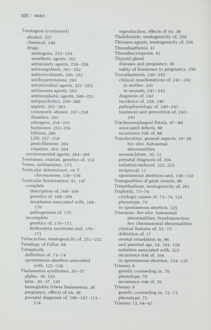 322 / INDEX Vitamin Bi2 metabolic defect, prenatal diagnosis of, 120 Vitamins, teratogenicity of, 263-264 Von Willebrand disease, 40 Vulvar cancer, genetics of, 151 Warfarin, teratogenicity of, 261-262 Wilson disease congenital anomalies associated with, 264 reproduction, effects of on, 43-44 Wiscott-Aldrich syndrome, 115 prenatal diagnosis of, 120 Wolf-Hirschhorn syndrome, [del(4p)], 74-75 Wolman disease, prenatal diagnosis of, 120 H-Y antigen and, 157 inactivation of, 23 nomenclature, 12 polysomy in females, 189-190 47,XXX, 189-190 48,XXXX, 190 49,XXXXX, 190 Xeroderma pigmentosum, prenatal diagnosis of, 120 X-linked disorders indications for prenatal diagnosis of, 105 in mental retardation, 98 X-linked dominant inheritance, definition of, 29 X-linked recessive inheritance, definition of, 28-29 X-rays. See Radiation X chromatin, 7, 22 X chromosome cytologic properties of, 23 in gonadal dysgenesis absence of (monosomy), 176-180 deletions of long arm, 184 deletions of short arm, 182-184 isochromosomes for long arm, 182-184 isochromosomes for short arm, 182, 184 mosaicism, 181-182 Y chromatin, 7-8, 23 Y chromosome, 7-8, 23 cytologic properties of, 23 H-Y antigen and, 156-158 polysomy in males, 190-191 clinical features of, 191 psychological studies on, 190-191 Y-linked inheritance, 29 Zygosity, determination of in twins, 137-139 Wellcome Librar} for the History and Understanding of Medicine LIBRARY