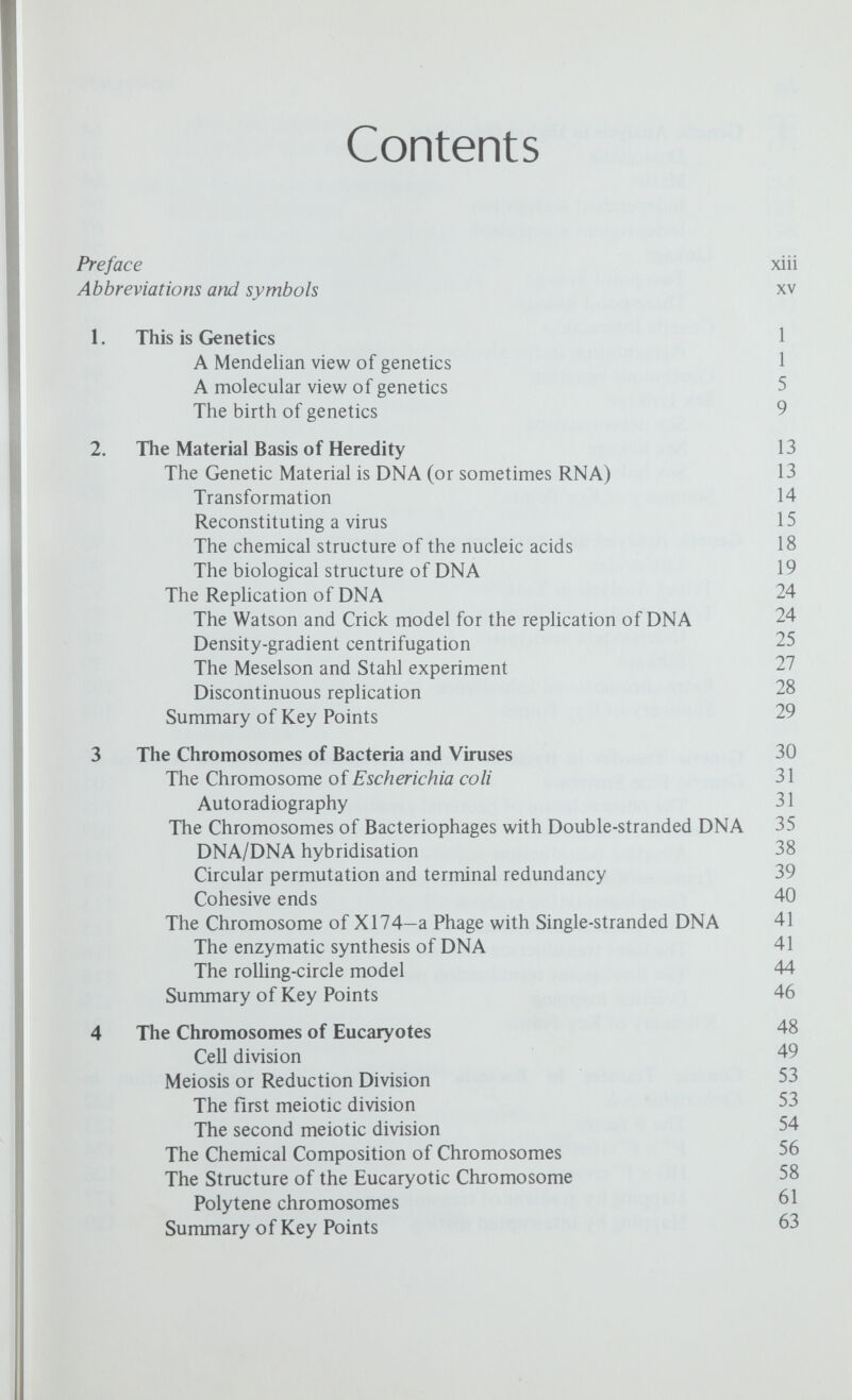 CONTENTS ix F-prime factors 132 Summary of Key Points 134 9 Genetic Systems in Bacteriophages 135 The Virulent Phages 135 Recombination in the di region of T4 136 Complementation in the r\\ region 137 Conditional lethal mutants in T4 139 The Temperate Phages 143 Lysogeny (X) 143 Prophage integration 146 Restricted transduction 148 High-frequency transduction 150 Other temperate phages 151 Summary of Key Points 152 10 Mutation 153 Changes in chromosome number—polyploids 153 Changes in chromosome structure—rearrangements 154 Gene or point mutation 155 Types of mutant available for study 157 Spontaneous Mutation 158 Mutation in higher organisms 158 Mutation in bacteria 160 Biochemical mutations in bacteria 162 Mutation in phage 163 Induced Mutation 165 Radiation and mutation 166 Ultraviolet radiation 168 Chemicals as mutagens 168 The Molecular Basis of Mutation 170 Base analogue induced mutation 170 Mutagens that alter the chemical structure of DNA 173 Compounds that bind to DNA ^74 Mutation is not a completely random process 176 Summary of Key Points 176 11 Genes and Proteins 178 The structure of proteins 178 Biochemical Genetics 1^2 Inborn errors of metabolism 1^2 Biochemical mutants 1^^ The one gene-one enzyme hypothesis 185 The one gene-one polypeptide hypothesis 185 The heterocaryon test 1^^ 1 яя Sickle cell anaemia The structure of haemoglobin 1^^