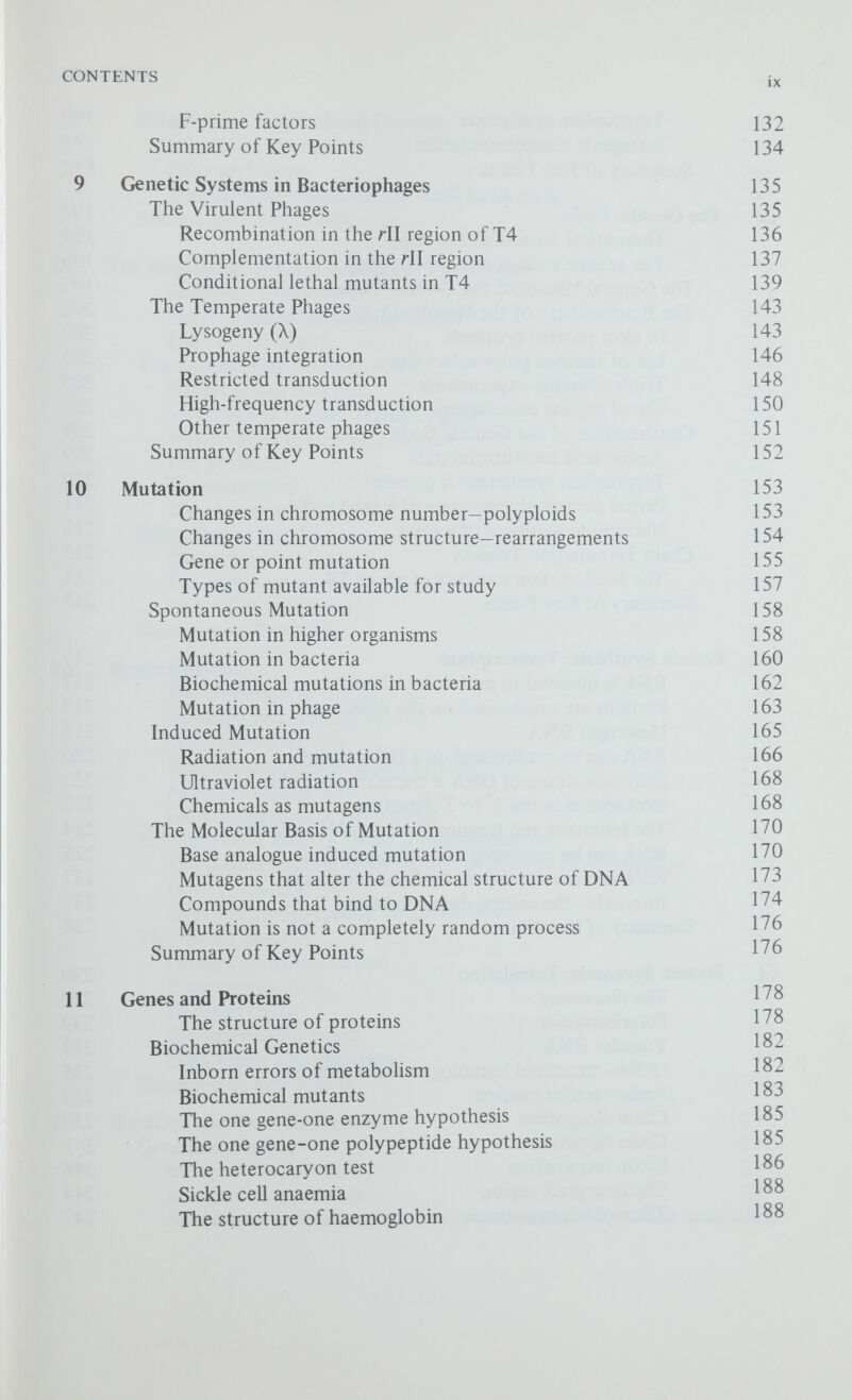 CONTENTS xi Polarity and Translational Control 247 Polarity of the operon 247 Polar mutations 248 Translational control in the small RNA phages 249 Summary of Key Points 251 15 The Regulation of Gene Activity in Procaryotes 252 Feedback inhibition 252 Enzyme induction and repression 255 The operon model 257 The Lactose Operon of E. coli 259 Structure and function 259 Mutations in the lad regulator gene 261 Mutations in the operator region 264 The promoter 265 The terminator 265 The lac repressor 266 Other Regulatory Systems 267 The tryptophan operon 267 The arabinose operon in E. coli 268 CataboHte repression 270 Summary of Key Points 271 16 Recombination 273 The chiasmatype theory 273 Breakage and reunion models 274 Copy choice models 276 Recombination as a regular process 277 Aberrant segregations 277 Gene conversion in Drosophila 282 The Molecular Basis of Genetic Recombination 283 The polaron hybrid DNA model for genetic recombination 284 Error correction 286 General and site-specific recombination 291 The Repair of DNA 292 Damage by uv-irradiation 292 Photoreactivation 292 Excision repair 293 Recombination repair 295 DNA repair and mutation 296 Summary of Key Points 296 17 Mutation and Gene Expression 298 Gene Suppression 298 Intragenic suppression 298 Intergenic suppression 299 Alterations in ribosomal structure cause misreading of the code 302