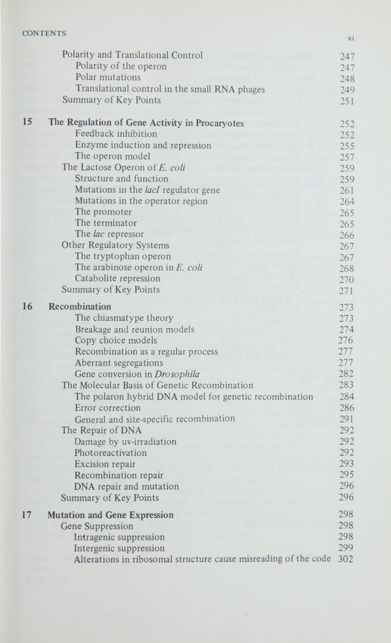 Preface This book was written partly because of an inner motivation and partly, and more important, because of an awareness of the lack of a suitable text for second and third-year courses in molecular genetics at Trinity College, Dublin. There are many good textbooks on general genetics but these tend to concentrate on Mendelian and neo-Mendelian genetics and lead on to a study of natural selection and evolution. On the other hand the text books on molecular genetics take a more biochemical approach and, in general, ignore many important aspects of basic genetics and genetic mapping, even though it is not possible, for example, to understand the rationale behind hybrid DNA models for genetic recombination unless one is fully conversant with tetrad analysis, or the relationships between the different control genes in bacteria without a knowledge of their genetic systems. This introduction to molecular genetics, based on lectures given to our second and third year students, is written from the point of view of a geneticist and attempts to achieve a better balance between the genetic and the biochemical evidence. The size of any book limits the range of material that can be adequately described and so the choice of examples becomes largely a matter of personal preference. Several important aspects of basic genetics (for example inheritance in man, continuous variation and cytogenetics) receive only a brief mention since they are not necessary for a proper understanding of the aspects of molecular genetics described in this book. Likewise, only a few selected examples of genetic control in higher organisms are highlighted and some of the more important problems indicated. This is not because these systems are any the less interesting or less important than the better known control systems in procaryotes, but because they are not only strikingly different but also relatively poorly understood; many of the conclusions in this wide and rapidly expanding field are still tentative and cannot be adequately discussed in a book of this size and at this level. In general, I have tried to trace the development of each branch of molecular genetics, to discuss each experiment in its correct historical perspective, wherever possible describing experimental procedure and presenting actual data or results, and to present a picture of molecular genetics as it is today. I have not attempted to cite original references to aU the experiments described, but the bibliography, in addition to some suggestions for further general reading, lists a number of now classic papers, which the student should find intelligible, informative and intellectually satisfying. I am much indebted to the members of the Department of Genetics in Trinity College, Dublin, who have read and commented on many parts of the manuscript, to Dr Keith Jones, who prepared the photographs reproduced in figure 4.4. especially for this book, and to Dr Oscar Miller (jr) for permission to reproduce the electron micrographs shown in figure 18.6. Trinity College, Dublin April 1974 P. F. SMITH-KEARY