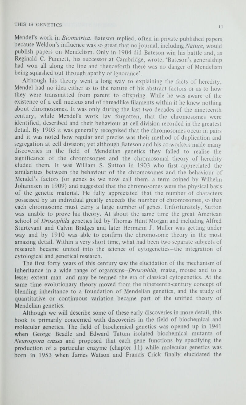 2 The Material Basis of Heredity If man will begin with certainties he shall end in doubts; but if he will be content to begin with doubts, he shall end in certainties. Francis Bacon (1561-1626) Although Mendel realised that it was not characters that were inherited but rather genetic factors, or genes as we call them, he had no idea as to their nature; it was only much later, after it had been firmly established that the genes were organised into chromosomes, that it became possible to isolate the genetic material from the rest of the cell and to attempt to elucidate its chemical nature and structure. Even so, between 1883 and 1889, August Weissmann, unaware of Mendel's results, developed his theory on the continuity of the germ plasm and not only proposed that the hereditary material was passed on intact through the germ Hne of one generation to the next, but also, and quite remarkably, suggested that the hereditary material was a particular chemical having a definite molecular structure. Chemical analysis of plant and animal chromosomes has shown that they consist of two main components, proteins and nucleic acids; both of these are long chain molecules (polymers) made up of many similar but not necessarily identical subunits (monomers) held together by chemical bonds. A protein molecule (chapter 11) may be several hundred amino acid subunits long and as there are twenty different amino acids commonly found in proteins the number of possible permutations is astronomical; on the other hand most nucleic acids are made up from only four different nucleotides so that the number of possible permutations is very much smaller. At one time it also seemed that there was very little difference between the nucleic acids of one organism and another, and so the idea gradually came about that the active component of the chromosomes and genes was protein. It was not until 1944 that this was disproved and a nucleic acid, deoxyribonucleic acid or DNA, shown to be the genetic material. The Genetic Material is DNA (or sometimes RNA) Although nucleic acids were discovered by the Swiss biochemist Friedrich Miescher in 1897 their significance was not appreciated until 1944, when Oswald T. Avery, Cohn M. MacLeod and Maclyn McCarty published the results of their experiments with the bacterium Streptococcus pneumoniae, or pneumococcus for short, and identified the genetic material as DNA. Their experiments were made possible by the discovery of transformation in pneumococci by Fred Griffith in 1928.
