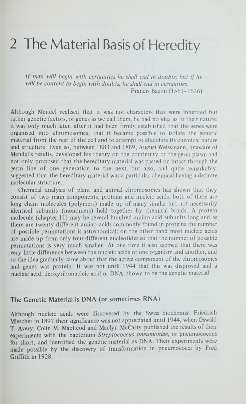 THE MATERIAL BASIS OF HEREDITY 15 smooth virulent cells cells ruptured DNAextracted and mixed with rough avirulent cells some R cells adsorb the DNA from the S cells only unaltered rough cells a few transformed living smooth cells many unaltered rough cells Figure 2.2 In vitro transformation. When DNA extracted from a smooth strain of pneumococci is mixed with living rough bacteria, a few of the rough bacteria are transformed to smooth. This transformation is prevented by the addition of DNase. transforming ability of the extract. Hence, when DNA from cells of one genotype is incorporated into cells of a different genotype, stable heritable changes may be brought about; the DNA is endowed with specific genetic activity and is the genetic material. Retrospectively, we accept without question this evidence that DNA is the genetic material, but in 1944 it was received with a certain scepticism. In spite of the demonstration that DNase destroyed the transforming activity, the critics continued to argue that transformation was the result of protein impurities in the DNA and that these were the active principle. RoUin D. Hotchkiss soon showed this to be unlikely by continuing to purify the DNA, until by 1949 the protein contamination had been reduced to a mere 0.02 per cent; not only did these very pure DNA preparations still effect transformation but the greater the purity of the DNA the higher was the frequency of transformation. Note that transformation is a direct demonstration that it is not the character itself (in this case a polysaccharide capsule) but a genetic determinant, now identified as DNA, that is inherited. Reconstituting a Virus Another very convincing experiment demonstrating that nucleic acids are the