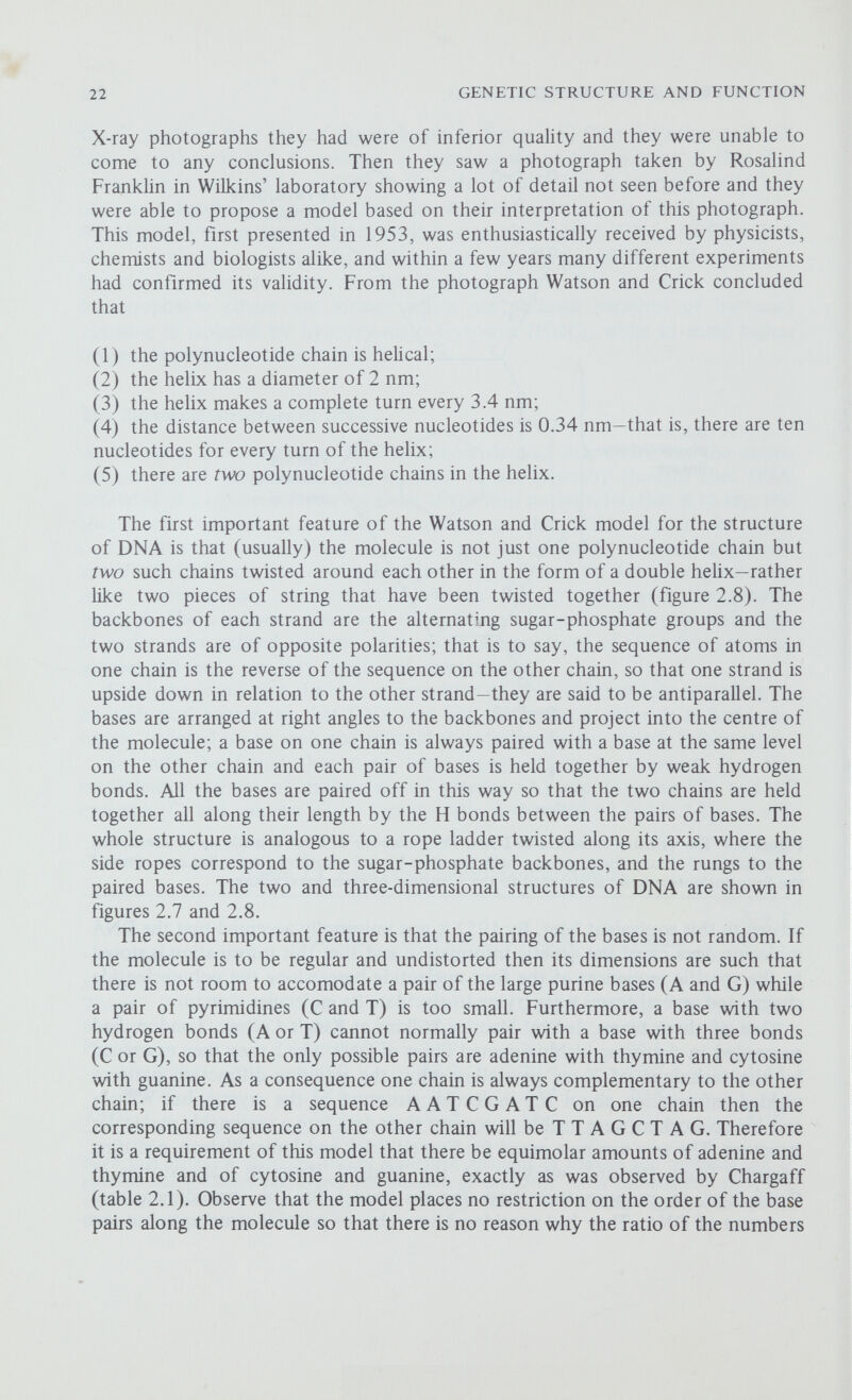 24 GENETIC STRUCTURE AND FUNCTION of A-T to G-C pairs should be the same from one organism to another; again, this is consistent with Chargaffs data. The Replication of DNA If the genetic information is encoded in the sequence of bases along the molecule of DNA, this sequence must be maintained unaltered whenever the cell divides, so that whenever a molecule of DNA replicates it must produce two daughter molecules which are identical to each other and also to the parent molecule. The Watson and Crick Model for the Replication of DNA When they proposed their model for the structure and repHcation of DNA, Watson and Crick were well aware of the importance of the complementary nature of the two polynucleotide chains which make up the molecule; this is the basis of their model for the replication of DNA. Firstly, the hydrogen bonds between the pairs of bases break (figure 2.9) and the two strands of the molecule unwind and separate, so exposing the bases; the molecule is 'unzippered'. As each purine or pyrimidine base is exposed it attracts its complementary base in the form of a free nucleotide; because of the specific pairing relationships an exposed adenine attracts a thymine nucleotide, a guanine attracts a cytosine nucleotide, and so on. Once in place the free nucleotides are joined together by the formation of phospho-diester bonds between adjacent deoxyribose groups. When this process is complete the result will be two complete daughter molecules identical to each other and to the parent molecule. Each molecule has acted as a template for its own replication—it has reproduced autocatalytically. In the words of Watson and Crick Now our model for DNA is, in effect, a pair of templates, each of which is complementary to the other. We imagine that prior to dupUcation the hydrogen bonds are broken, and the two chains unwind and separate. Each chain then acts as a template for the formation on itself of a new companion chain, so that eventually we shall have two pairs of chains, where v/e only had one before. Moreover, the sequence of the pairs of bases will have been duplicated exactly. This type of rephcation is termed semi-conservative, because although the two original strands are conserved they are separated, one into each of the daughter molecules, and serve as templates for the formation of new strands. Alternative models would be for an intact double helix of DNA to act as a template for a new double helix, so that the parental molecule is retained intact (conservative rephcation), or for the parental molecule to break down and for the fragments to be distributed among the two daughter molecules (dispersive replication).