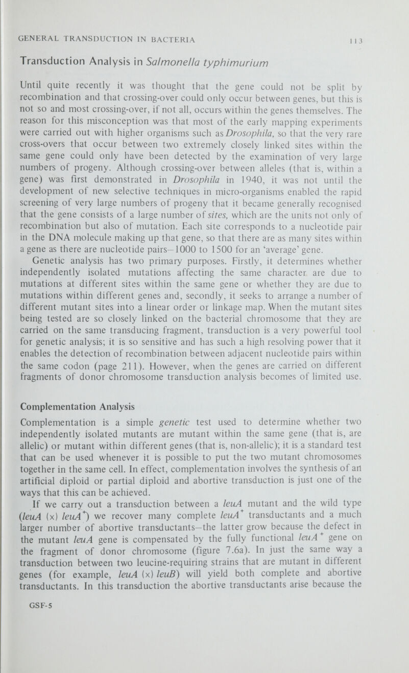 GENERAL TRANSDUCTION IN BACTERIA 115 In addition to this intergenic complementation which occurs between different genes there is another type of complementation which can occur between certain pairs of mutants within the same gene. This intragenic complementation has a quite different explanation and is discussed in chapter 11. Two-Point Transduction In higher organisms linkage distances are expressed in units of percentage recombination but in order to calculate these recombination fractions it is necessary to know not only the numbers of each type of recombinant but also the total number of zygotes (chapters 5 and 6). In bacterial systems several reasons combine to make it impossible to calculate map distances in this way. For example, recombination is a very rare event and a selective technique must usually be used to identify one specific class of recombinant, all other classes of recombinant being automatically excluded from the analysis; furthermore, it is not possible to estimate the number of non-recombinant zygotes, as these cannot be distinguished from the haploid recipient cells. Other complicating factors are that some bacteria contain more than one nuclear region and that some fragments of donor chromosome may participate in more than one round of recombination. If the frequency of crossing-over is proportional to distance, an assumption that is made in all mapping experiments, it is theoretically possible to measure the relative distances between pairs of markers in units of transduction frequency. The frequency of transduction is usually expressed in terms of either the number of bacterial survivors or of the phage input and with a wild-type donor is of the order of one transductant per 10^ bacterial survivors or one transductant per 5 x lO'^ input phages. Unfortunately, however, the frequency of transduction cannot be measured accurately and among dupHcate experi- Table 7.3 Two-point transductions Donor Phage 22 grown on the donor strains was used to infect 2 x 10® recipient bacteria at a multiplicity of infection of 2.5, and the bacteria plated on minimal medium. The transductants were scored after 48 h at 37° С (P. E. Hartman, 1956).