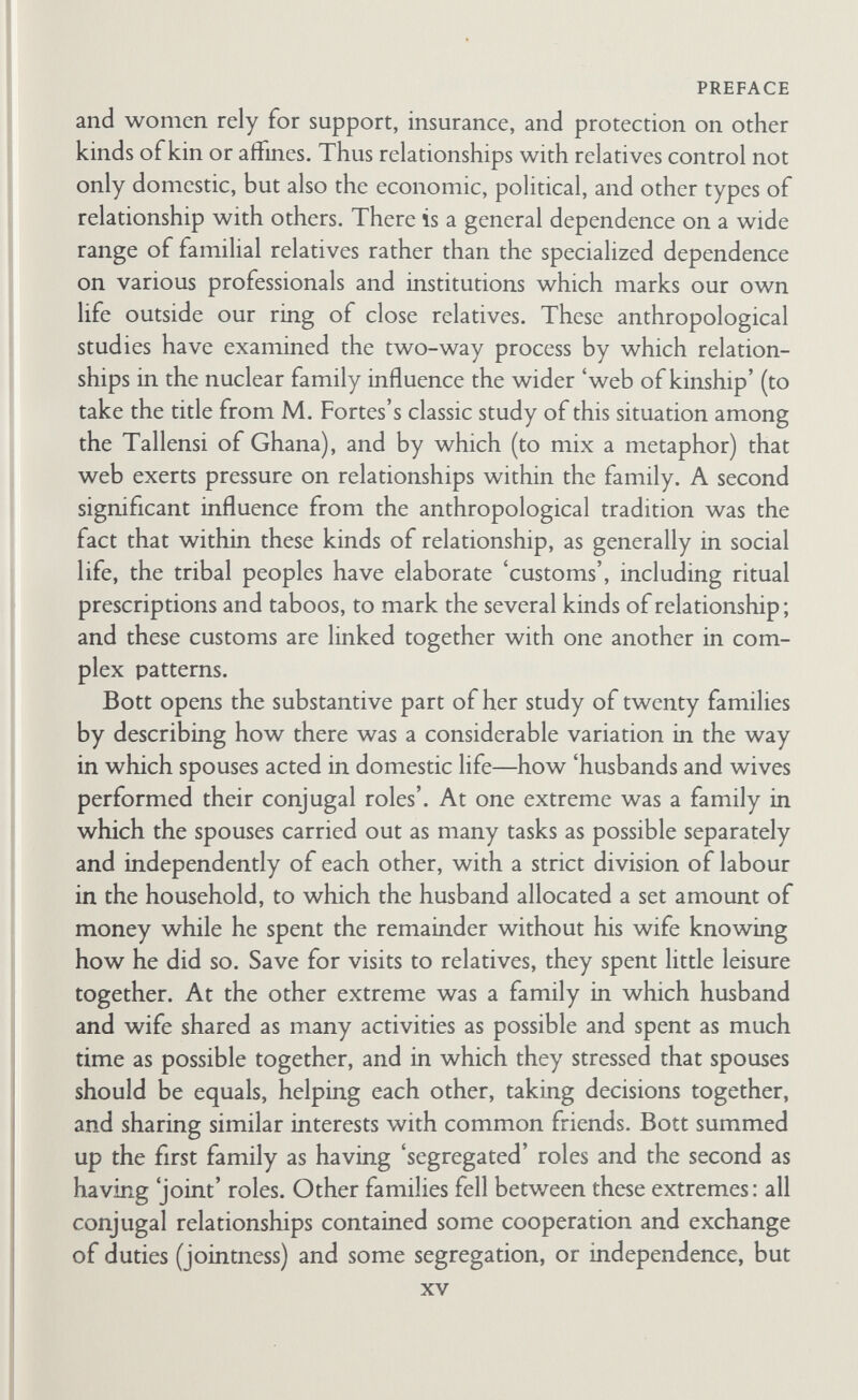 PREFACE husband and wife are likely to be isolated from those who formerly- helped them and provided friendship from day to day, and they will be under pressure to depend on each other and to help each other more and more. But rural life itself is not responsible for creating segregated conjugal roles, nor urban life joint roles; for there are urban areas in which families have close-knit networks and follow Bott's rule. This was shown in a study by M. Young and P. Willmott of Family and Kinship in East London, which appeared in the same year (1957) as Bott's book, but after publica¬ tion of her hypothesis in 1955. Here there is a good analysis of the crisis which struck families moving out of a long-settled London area to a new housing estate, where the shift entailed the conse¬ quences I have outlined above. Bott took into account this and other studies of conjugal roles to support her conclusions based on the twenty families she investigated. The great illumination for me, as an anthropologist, was that her hypothesis gave us a key to understanding the very high development of segregation of roles in tribal societies be¬ tween men and women, husbands and wives, parents and children, grandparents and grandchildren, in-laws and various other pairs of relatives. As stated, much anthropological learning has gone into the description and analysis of the very specific customs, both prescriptions and taboos, which in tribal society mark the roles of various kin and affines. A. Van Gennep in his Les Rites de passage (1909) drew attention to these, and to the ceremonies which marked each change of status. Durkheim, and many sociologists and anthropologists, had even earlier emphasized this characteris¬ tic of tribal and early societies, and tried to explain theoretically the developments which accompanied the movement from this situation of 'ritualization of social roles'^ to the secularization of modem life, with the development of'universal' religions in which membership of a congregation is gained by mdividuals as indivi¬ duals, and not in terms of the specific roles of ego vis-à-vis specific others. To emphasize the contrast we have only to read 1 As I have called it in my essay 'Les rites de passage' in M. Gluckman, editor, Essays on the Ritual of Social Relations, Manchester University Press, 1962.