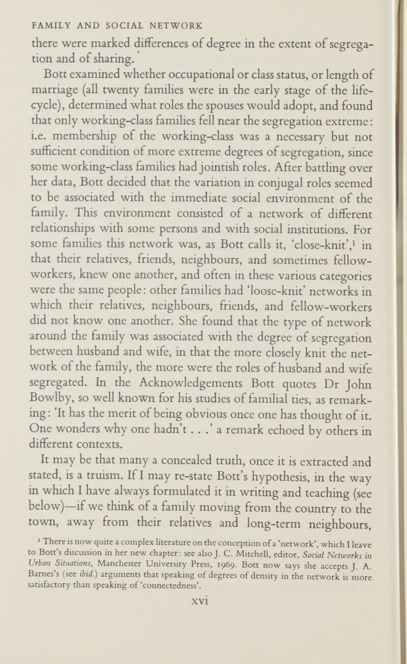 FAMILY AND SOCIAL NETWORK Leviticus : this brings out how, while among at least large sections of our own population the menstrual period is accepted as the expression of a disappointed uterus (a purely physiological phenomenon), among Ancient Hebrews as in many other societies it was, and is, regarded as ritually defiling, full of occult power, usually dangerous to men and all things virile. In other situations the virile is dangerous to things feminine. The congress of the sexes may be highly ritualized; and either always, or in special circumstances, it may be regarded as containing occult power which can operate for the good or ill of society and its personnel. In short, I saw one significance of custom as residing in its 'exaggeration' of physical and physiological facts, something beyond its clearly serving as a diacritical sign of relationships, a point often made by anthropologists. What the kind of beliefs I have been outlining, with their associated actions, did, was to make the differences between the sexes, and between husband and wife, greater than they were in physiological reality. Other customs, such as taboos and beliefs in occult power, similarly exaggerated the difference between the generations, between old and young, between paternal and maternal relatives, between kin and in-laws, and so forth. What Bott did was to give us a clue to understanding this all- round segregation of roles. We could assume that families in all tribal societies were the centres of close-knit networks : they lived surrounded by the kin of both spouses, and these kin were there¬ fore neighbours, friends, and workmates. The effect of this was, for example, to pull the spouses apart, and sharply to differentiate their roles. As I put it in an essay from which Bott has quoted at the head of her new chapter, there were created 'estrangements in the family', built-in conflicts of belief, loyalty, allegiance, and value, which prevented the nuclear family from gaining the whole-hearted attachment of its members, as these were com¬ pelled to maintain attachments to the larger groups or groupings of kin who constituted the economically and politically functional groups of the society. The Bott hypothesis thus seemed to me to give us a clue to understanding why in Central Africa a man is xviii