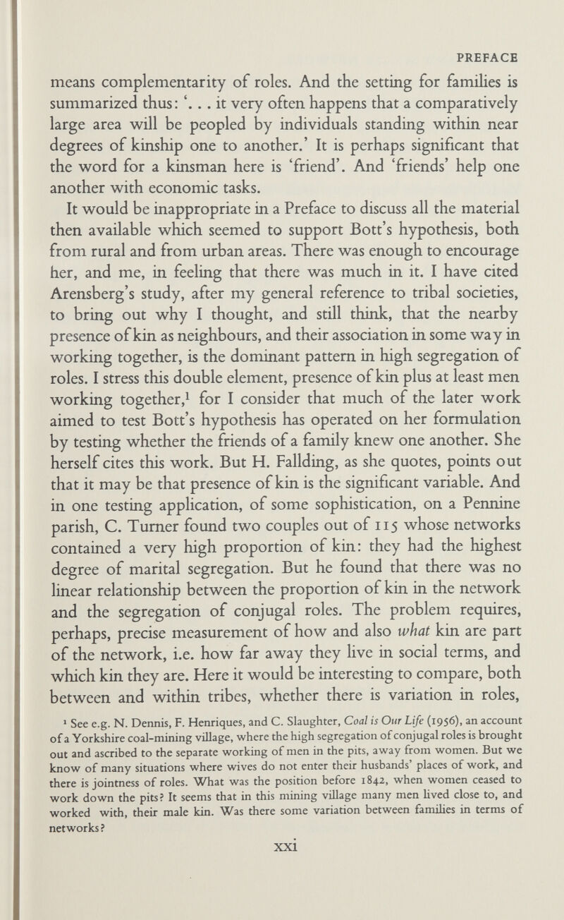 PREFACE We are here dealing with two distinct and complex sets of variables: first, conjugal roles; and, second, the structure of net¬ works. Conjugal roles need very careful defining, and in my opinion they should be defined not over whole cultural or social spectra, but within particular spectra. In terms of culture, in the West a section of the population that has golf and tennis and bridge as typical of its games, and reading books and attending theatres as other recreations, is more likely to have husband and wife sharing leisure, than is a section with football, cricket, or shove ha'penny as games, and popular newspapers for reading. In terms of income, better-off people are more likely to have domestic servants, and also to be able to afford to entertain together visitors at home and in other ways than are worse-ofF people. Greater wealth should allow husband and wife to participate more in joint entertainment with kin and friends. Servants exclude many of the questions of sharing tasks ; entertainment of visitors regularly may lead to more sharing of leisure. Hence we need to assess jointness and segregation of roles across a 'class' and not between classes. That is, we need to compare families sharing the same 'culture' in terms of social networks, i.e. comparison within the agricultural, working, and middle classes to see if there is differentiation of conjugal roles corresponding with the form of the network, as well as whether there is differentiation across the whole spectrum. In terms of caveats made above, it is notable for example that in African villages, on many British farms, and in Gans's study of Italian workers in the U.S.A. (cited by Bott in her 'Reconsidera¬ tions'), even when visitors are entertained at home, there is a segregation in seating, in serving food, in the mode in which per¬ sons enter into conversation, by the sexes. With high mobility, it may be difficult to find a section of the middle and professional classes v»dth close-knit networks, though they may occur in country towns. But what may be significant is what we can draw from novels and biographies : the retirement of the ladies after dinner to the drawing-room while men drank port, and the use of men's clubs as male havens and not only as lunching- points for business. Further back, in ancient Greece, with slaves xxiii