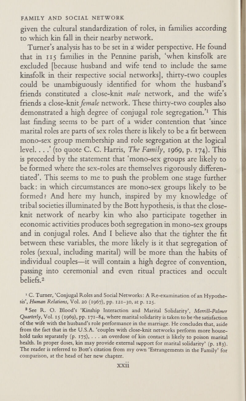 FAMILY AND SOCIAL NETWORK doing much of the work, the wives of the rich were isolated almost in harem conditions, in general seeing only kin and ser¬ vants, while the men sought some recreation, such as music, dancing, and the discussion of philosophy and politics, in the company of other men with highly educated 'prostitutes'. A second set of interconnected problems arises from the study of the networks which surround the family. Several commentators have drawn attention to the importance of investigating the extent to which the networks of the spouses are separated or are interlocked (see Bott on 'Reconsiderations'). Turner, cited by me above, concluded that 'when the networks of husband and wife show considerable overlap, no distinctive pattern of role relation¬ ship is associated with them' (op. cit., at p. 6). В. Kapferer cites this fmding in an analysis of the networks and the relationships of two African couples in a mining town in Zambia, in terms of the separateness and the overlap of their networks. He restates the Bott hypothesis as follows: 'The conjugal role relationship between spouses varies according to the degree of density [close- or loose- knittedness], clustering in each network, and cross-linkage between the separate networks of the husband and wife and to the degree of cross-linkage between the two networks and the degree of investment [in terms of exchange theory] in these cross-linking relationships. The most important part of this hypothesis concerns the aspect of cross-linking between the husband and wife's networks and the extent of the investment in the cross-links. Thus there will be a tendency towards a joint role-relationship where there are both direct cross-links from the wife to individuals in the husband's network and vice versa, and where these cross-links tend to be high in investment or include individuals who are part of the spouses' intimate networks. The effects of cross-linkage and the extent of investment in these cross-links for the conjugal role relationship of the spouses will be modified by the degree of density, segmentation, and cross-linkage within the individual networks. If there is a high density, but low clustering within a network there will be an increased tendency towards a joint role relationship between the spouses provided there is cross-linkage xxiv