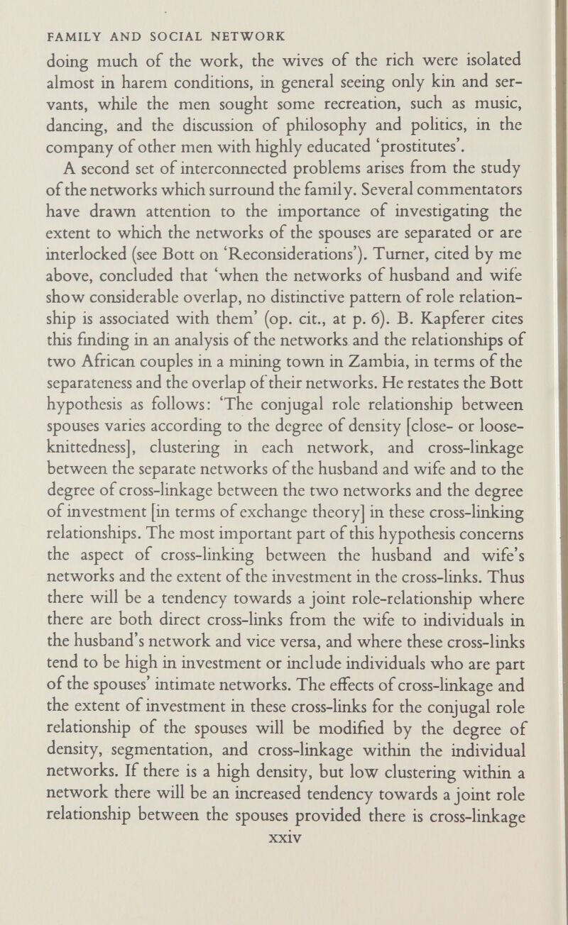 FAMILY AND SOCIAL NETWORK (relatives in general); and these groups form the productive, distributive, consuming units of society, political units, religious congregations, etc. In County Clare, Eire, the groups or networks of 'friends' (relatives) were groups with intensive collaboration to solve farming problems and to redress demographic chances. At one time in coal-mining areas men worked underground in groups organized on a kinship basis. And so forth. We need, as Kapferer's study indicates, to specify carefully the content of relationships within the network, and the purposes they serve. Mere friendship is not enough as a means of linking persons in a network. And, I repeat, my own hunch is that the segregating network or net¬ works will be composed of relatives, relationships with whom serve general economic and/or political purposes. I say 'network' or 'networks', because I follow Kapferer and others including Bott herself who argue that the extent of overlap in the separate net¬ works of spouses will be significant. But, I add firmly, these net¬ works have to be seen also in terms of their relation to the total institutional structure—including what Barnes has called the 'total network' (see Bott's 'Reconsiderations'). The research problems here require refined statistical techniques as well as further field investigation. These problems are clearly very complex. Human societies and cultures are so intricate, the ■product and field of so many interacting variables, that each time an hypothesis is erected it is immediately liable to be amended or even destroyed by some exception. The historians ran into these difficulties long before we did. But Durkhein urged that an illu¬ minating general statement, based on considerable research, should not be abandoned for a few exceptions : the exceptions are illuminating in calling for additional analysis. Bott's is such a statement. It needs to be worked over and over. What is clear, as the later research shows, is that the very search for propositions which can be applied outside particular social contexts, even when the propositions come under question, deepens our understanding of social life. Such search has very important practical implications. In the first place, spouses who as children have been reared in one type of xxvi