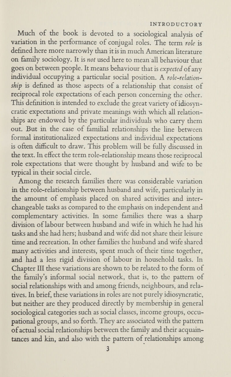 INTRODUCTORY Third, familial behaviour is treated as the resultant of multiple factors. No suggestion is made that any one factor is more im¬ portant than the others in the sense that it will explain more facts. The relative weight of each factor varies according to the parti¬ cular configuration of the combination. At several points in this book the data are insufficient for the interpretations suggested. This is regrettable but almost inevitable in an exploratory study. New ways of looking at the material arise only from the interplay of field experience and previous theoretical interests, and by the time a new formulation develops it often happens that not all the facts necessary for precise com¬ parative testing of it have been collected. The achievement of the research consists not so much in finding complete answers as in finding interesting questions to ask. 5