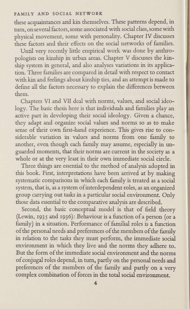 CHAPTER II Methodology and Field Techniques WRITTEN IN COLLABORATION WITH DR J. H. ROBB Very few intensive field studies of families are reported in the literature of family sociology. There are studies of families where something is wrong, questionnaire studies of 'normal' families, studies of the familial relationships of students, studies of the socialization of children, and of many related topics, but there are very few intensive empirical studies of ordinary famihes from a combined sociological and psycho-analytic point of view. The reasons for the lack of intensive field studies of ordinary famihes are not hard to find. Family life goes on inside homes, not in the street or in universities, schools, clinics, churches, factories, or any of the other institutions to which research workers might have easy access. Unless one is invited inside a home one cannot leam much about a family as a working group. But ordinary families are not likely to ask a research worker into their homes since they have no particular motivation to come to a research team. They are not likely to know that research is going on, or to take part in it if they do know about it. It is difficult to interest people in a study that probes into their private affairs, especially if the interviews continue for a long period of time. Contacting famihes by knocking on doors is inappropriate when one is asking for extensive cooperation in the exploration of matters that are felt to be private. It would be more suitable to approach ordinary 6