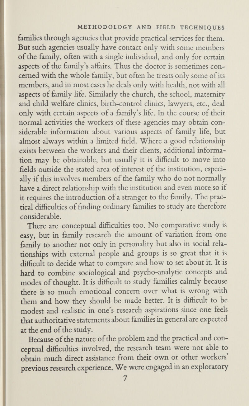 METHODOLOGY AND FIELD TECHNIQUES choosing some simple but false explanation. We decided to suc¬ cumb in confusion in the hope that it would be temporary. We endured uncertainty for a time in the hope that constant careful comparison would eventually lead to a formulation of specific problems that would do justice to the data without being so com- phcated as to be meaningless. Our task, in other words, was not to test hypotheses but to develop them, and to be sure that they were appropriate to the field material. Increasing field experience helped us to formulate problems, and the formulation of prob¬ lems led us to seek new information, although not always soon enough, unfortunately. On many points the data are incomplete. Intensive comparative study of a small number of groups re¬ quires a different method from that of surveys and leads to differ¬ ent results. In the present research no attempt is made to produce general factual statements about a wide population of families by studying a sample. It is impossible to say that because five of the twenty families had a joint role-relationship between husband and wife, 25 per cent of all English urban famihes will have joint conjugal role-relationships. Throughout the book all descriptive material is intended to refer only to the set of research famihes. But an attempt is made to develop hypotheses of general rele¬ vance. The research families were studied as examples of urban families, not as a random or representative sample. We have made a comparative study of the relations between several factors for the twenty famihes, considering each family as a social system. Whether the research famihes are typical of others is not our con¬ cern at this stage. Our aim has been to estabhsh hypotheses that work for the research families, in a form that can be tested on other cases. The other cases might be English famihes, but some • of the hypotheses might be more usefully tested on famihes in other societies.^ ^ Elizabeth Cobon makes a very similar statement on the methodology she thinks appropriate to the study of primitive communities (i954» PP- 58-9)* 'Whether or not my material for the areas studied is in any way representative of the Tonga people as a whole, I do not know. ... I do not think that it is a problem which needs to concern the anthro¬ pologist who is trying to make a study of the interrelation of social factors in a single social system. ... I see no reason why information collected on particular small units within a larger area which bears the same tribal name should not be used for comparison 9