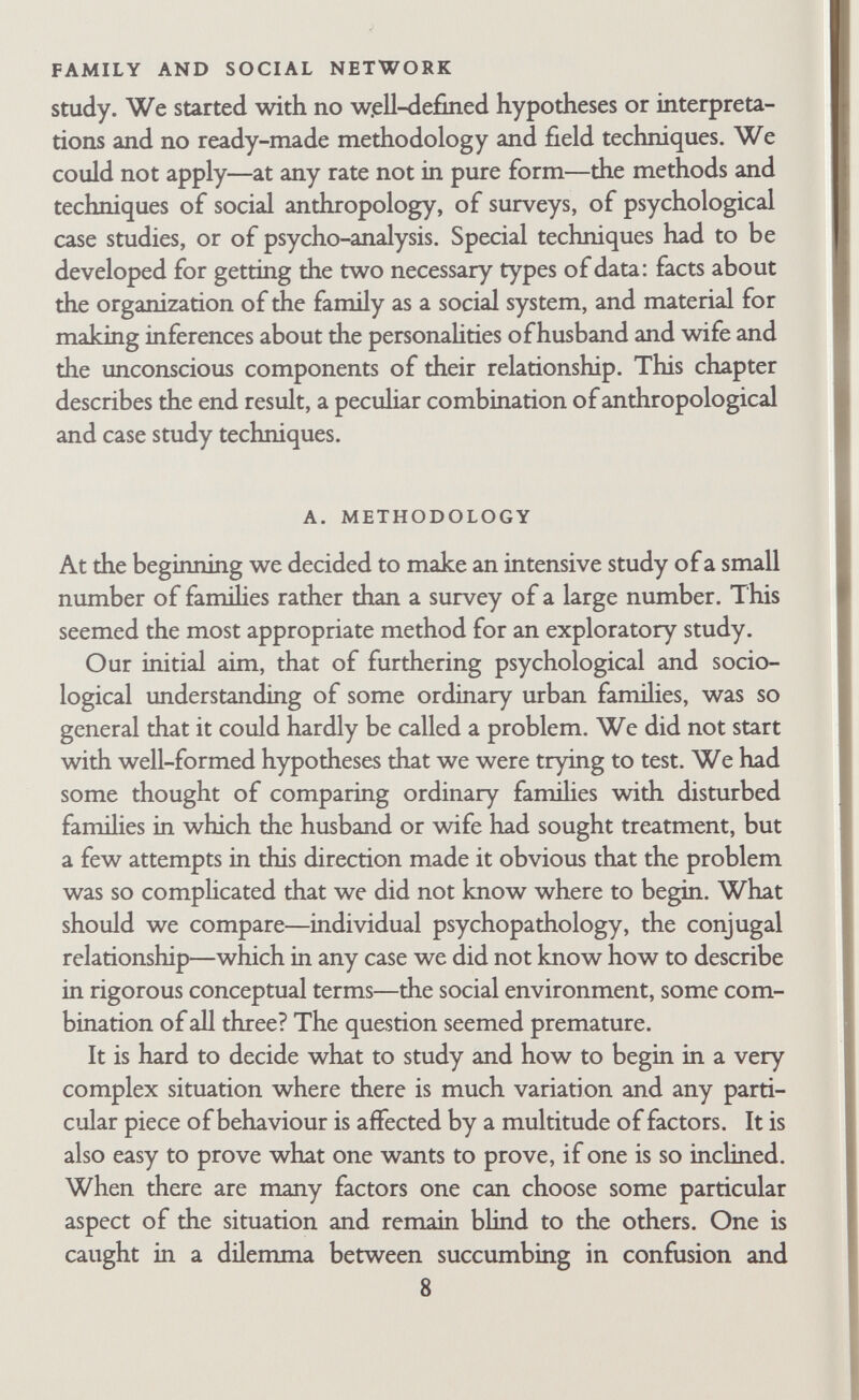 FAMILY AND SOCIAL NETWORK This method may be'difFicult to accept, since it does not pro¬ duce factual generaHzations about all families, but only hypotheses that may be vahd for other families but require further testing. This method is generally accepted in other fields of study, how¬ ever, such as the comparison of a small number of societies, or local groups, or corporate groups such as factories. The difficulty in applying this method to the study of famihes seems to he in conventional selection of units for study. When familial affairs are concerned, the unit that springs to mind is the total society. It must be the family, not some famihes. We should therefore like to make it clear that we are discussing only some famihes, not all famihes or the family. The interpretations presented in this book may be vahd for other families besides the twenty described here; they may not. They have been phrased in general terms so that they can be examined and tested on other material. Although the research set is not treated as a sample, certain restrictions have been placed on the type of family studied. This was done in order to cut down the number of factors that had to be taken into account in making comparisons. First, all famüies were 'ordinary*. In practice this meant that the research team went to fmd them; they did not come to the research team for help. For a time the definition used was 'families whose members have never consulted an outside agency for help with famihal prob¬ lems', but that did not really apply to the research set since two famihes had sought such help. Moreover, it is obvious that many famihes who seek help are more 'normal' in the clinical sense than some who do not. As the research went on we became less inter¬ ested in whether the famihes were 'ordinary' and more interested in how they worked as systems of social and personal relationships as an end in itself. But even then we needed some way of explain¬ ing to the research famihes why we were doing the study, and 'study of the ordinary family' remained an important com- with information drawn from similar small units within other large areas which bear different tribal names. The result of the intensive study of small units may not make for the best description in the style of a standard ethnography, but it is most likely to provide us with the type of information we need for testing hypotheses and for formulating new research into the relation between various social factors.' 10