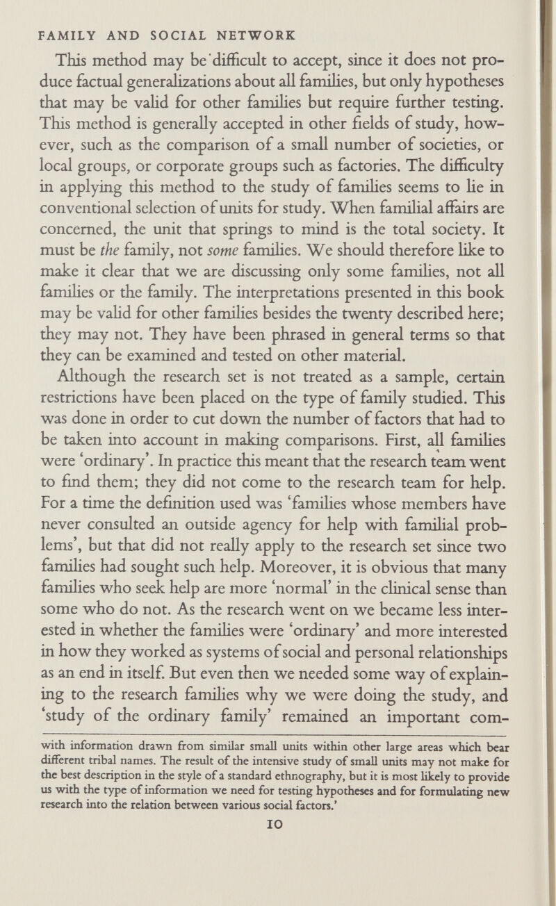 FAMILY AND SOCIAL NETWORK Since few people know anything about sociological or psycho¬ logical research, the initial assumption of people who were hear¬ ing about the study for the first time was that it was some form of social work or treatment. This view was so deeply entrenched that even a careful explanation sometimes failed to dislodge it. Mrs Hartley, one of the research wives, knew several members of a voluntary association with which the field workers held a discus¬ sion about the research; she told us with some amusement that after Robb had carefully described the research to the group, stressing that it was a study of ordinary families, one woman commented to another, 'Mr and Mrs Hartley were in it.' *Oh,' replied the other woman, 'That's funny, I didn't know there was anything wrong with the Hartleys.' B. FIELD TECHNIQUES I. Finding Families Great difficulty was experienced in finding suitable families. We were prepared for many families to be unwilling to take part in research such as ours. What we were not prepared for was the extraordinary difficulty of getting in touch with any families, willing or unwilling. The reasons for this difficulty seem obvious enough in retrospect, but at the time we thought we should easily be able to fmd fifty or even a hundred suitable families through our contacts with general practitioners and a Maternity and Child Welfare Clinic. We had agreed that it would be inappropriate to approach families by knocking on doors, partly because we were asking for such extensive cooperation and partly because we needed to know beforehand whether they fitted our criteria. The first two families were contacted through a course in social psychology that Robb was teaching; he described the research and two of the students discussed it with friends who agreed to take part. But it was obvious that we should not meet very many families this way. We wanted a single regular channel of contact that would bring us into touch with a large number of families. Wilson therefore approached a Maternity and Child Welfare 12