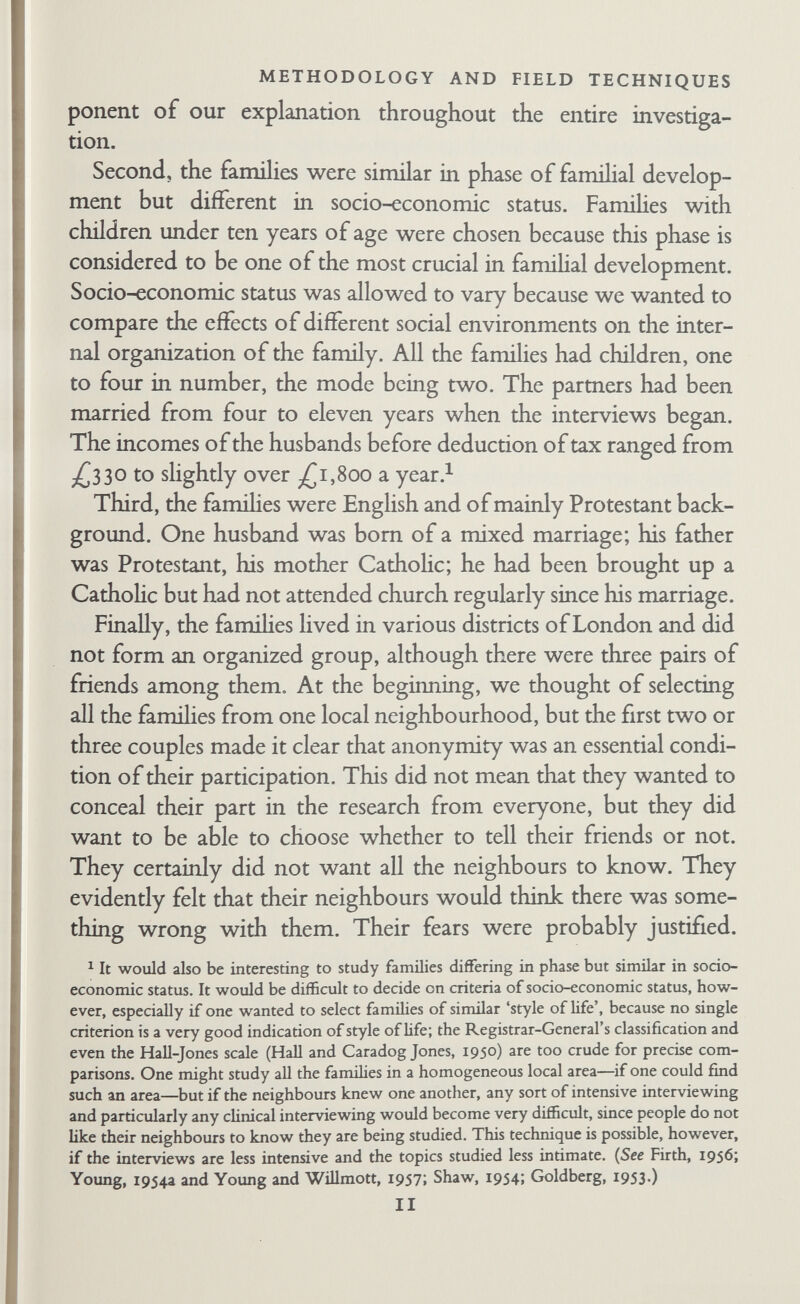 METHODOLOGY AND FIELD TECHNIQUES Clinic through appropriate medical channels. After obtaining the consent and cooperation of the clinic staff, Robb and Bott at¬ tended the clinic, assisting the health visitors with various clerical jobs, the idea being that we could meet the mothers. But a busy- queue is not tlie best place for discussing research. Later on we accompanied the health visitors on many of their home visits, but even here a long discussion about the research with the mother was inappropriate because it interfered with the health visitor's task of inquiring about the child. We therefore explained briefly that we were studying families and asked if we might write to the wife and her husband about it. Altogether we wrote thirteen letters to suitable couples describing the research and asking whether we could visit them for a first interview, which would not commit them in any way, to discuss the study with them. Four couples consented to a first interview. Of these, three were willing but only one fitted our criteria. By this time it had become apparent that no matter how good the relationship between clinic and mother, health visitors were perceived by the mothers and their husbands to be concerned chiefly with child welfare, whereas we were interested in the whole family, particularly in the rela¬ tionship between husband and wife. We must also have been an embarrassment to the clinic. The staff' found it a httle difficult to explain to the mothers why we were there. Our research could not easily and naturally be fitted into the work of the chnic. We had high hopes of general practitioners. We were aware that the family-doctor tradition of the small country town would not be strong in a metropolitan area, but we thought some doctors would be in a close relationship with all members of a family. The research was discussed with six doctors; all were interested in the study but all seemed to have reservations about committing their patients to a long research programme even when they could think of patients whom they knew well and who fitted our criteria. Altogether three doctors provided three referrals. Two of these couples were wilhng to be studied and became members of the research set. Although none of the doctors said so directly, it seems likely that several of them felt that introducing us might 13