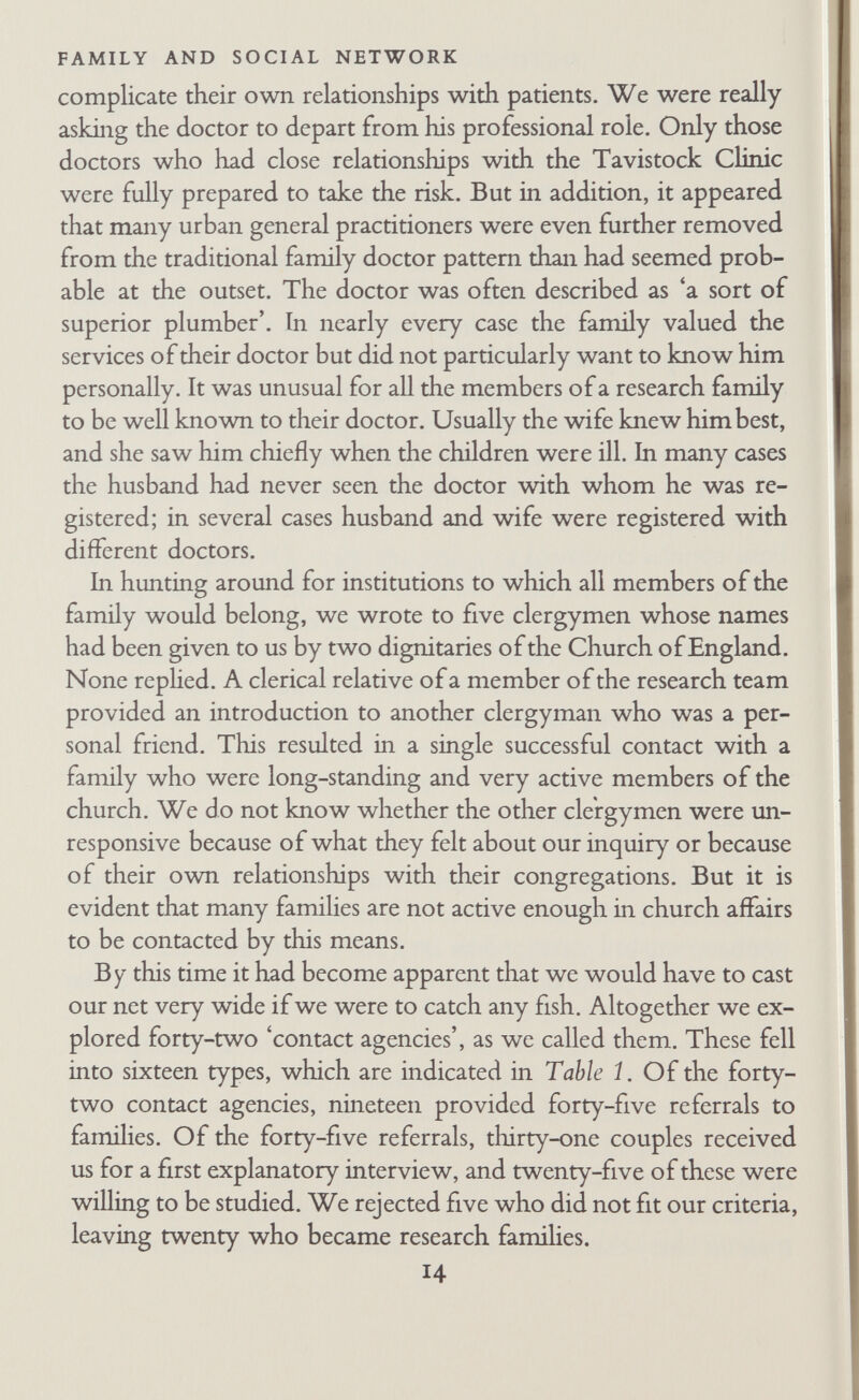 FAMILY AND SOCIAL NETWORK friendly relationship in addition to the formal official one. This judgement of the situation was generally correct. If officials tried to introduce us to couples with whom they had a strictly limited professional relationship, the couple usually did not reply to our request for a first interview. Most of the successful introductions were made by friends of the family, or by officials who were friends as well. Introductions were also more likely to be success¬ ful if the contact person knew both husband and wife, although this was less important than degree of intimacy between the con¬ tact person and family.^ After the contact person had discussed the research with couples who might be interested, he sent us their names and addresses and we wrote to them saying we should like to come for a first explanatory interview. We enclosed a stamped post¬ card, and said that we should come at the suggested time unless the postcard was returned to us suggesting a more convenient time or instructing us not to call. We used this method after fmd- ing that many clinic mothers and their husbands did not answer our letters. At the beginning we regarded all this work with contact agencies as relatively unprofitable as far as finding out facts about famihes was concerned. Later on we realized that we were learn¬ ing a good deal about the way famihes were related to other institutions. From the famihes themselves we got a picture of their social world as they looked out on it; from the officials we got a picture of famihes looked at from outside. We began to ask officials about the family life of the members of their organiza- ^ Full analysis of acceptance and rejection of the research cannot be made since several families may have refused without our knowing about it. We were not in a position to ask the contact persons to keep accurate records of the people they thought of, those they asked, and those that refused. Among the forty-five cases about which we have informa¬ tion, it is clear that both factors mentioned above were significant. Of the twenty-five couples who were willing to be studied, nineteen had fiiendly relationships with the con¬ tact person. Of the twenty families who did not answer our letters or refused to take part, only five had firiendly relationships with the contact person (chi-square= 11.61, p<^o.oi). In fifteen of the twenty-five cases willing to be studied, the contact person knew both husband and wife, but this was the case in only five of the twenty families who refiised to take part in the study or did not answer letters requesting a first interview (chi-squarc = 5.512, p<O.02). 16