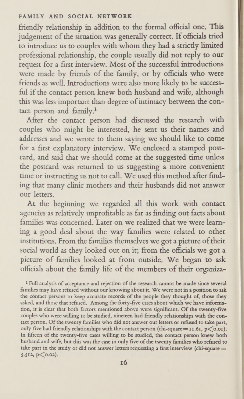 FAMILY AND SOCIAL NETWORK twelve interviews. We made it clear that we would not come back unless asked, that they could withdraw at any time, and that we would only come by appointment. We also said that the material would be treated with professional discretion, that we would preserve their anonymity, and that if we wished to pubhsh confidential material that might reveal their identity to readers, we would consult them beforehand. We undertook to pay any expenses they might incur as a result of the investigation. Although few couples ever mentioned it directly, it was ob¬ vious that most of them were thinking about whether they would be called upon to discuss their intimate affairs, especially sexual relations, in front of each other in the presence of the field worker. We said there was a second part of the research that involved individual interviews at the Tavistock Institute with another member of the research team, in which, if they wished, they might discuss more personal matters that might be embarrassing to raise in a three-person situation. We said this was a separate part of the research and they could make up their minds about it later. If they asked about it, they were given full details in the first interview. The couples were encouraged to ask questions but they usually asked only a few. Sometimes we were asked to explain the or¬ ganization and financing of the research again. Sometimes there were questions about the other research famihes; we answered by describing the criteria, but we never talked about other famiUes' personal relationships. Questions about the field worker were common and Robb was often asked about his children and his views on child-rearing. Occasionally we were asked, 'What good will this study do?' To this we replied that it was not intended to be of any direct benefit to the research families themselves, al¬ though it might in the long run have some effect on the attitude of the people who were trying to help disturbed families. Robb felt to a greater extent than Bott that the results would be directly useful, but each found it best to reply to this question according to his ovm fqelings. Otherwise the reply was unconvincing. After these explanations the field worker suggested he should i8