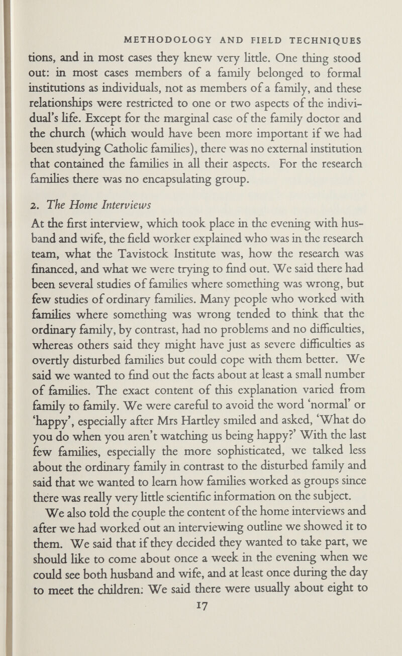 METHODOLOGY AND FIELD TECHNIQUES leave, and asked the couple to talk it over and let him know their decision later. Of thirty-one initial interviews, there were only three in which the decision was not given immediately. Twenty- four couples said at once that they were willing to take part, and that in fact they had already made up their minds on the basis of what the contact person had told them. Four refused on the spot. Two others refused after consultation. One agreed after consiJta- tion. Of the six famihes who fitted our criteria but did not want to take part, one refused on grounds of time, which, in the field workers' estimation, was a genuine reason not an excuse. In five cases one partner wanted to take part but the other did not. With the first four famihes, the first interview was much less structured because we had not worked out a technique and we had no interviewing outline. We said we wanted to pay an in¬ definite number of visits, appearing in the role of friend, dis¬ cussing with the couple any topics they might like to raise. They were told that the aim was to obtain a picture of their family hte, partly by observation and partly from the information they sup- phed. No notes were taken on the spot, but we did not conceal the fact that we took notes later. We adopted this procedure partly because we were not sure what sort of thing couples would be willing to talk about or what sort of thing we wanted to know ourselves. In addition, we were both prejudiced against note- taking and heavily structured interviews, though for rather dif¬ ferent reasons. We started our interviews with shghtly different experience and aims. Robb had recently been doing clinical work with married couples in the Family Discussion Bureau (Family Discussion Bureau, 1955), and in the research situation he tried at first to use the same techniques for collecting information. But this did not work very well, since one of the main methods of ehciting information in a therapeutic setting is making inter¬ pretations or interpretive comments, which is inappropriate in a research setting. Normally such interpretations can only be made when there is a clear understanding that the informant or chent is seeking psychological help for acknowledged problems. Bott had с 19