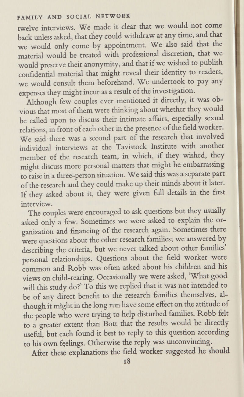 FAMILY AND SOCIAL NETWORK had no clinical experience of this sort, but she had had consider¬ able experience of'participant observation', or what might more accurately be called 'incognito interviewing', that is, interviewing and observation in which the informants do not know they are being studied. Robb had also done work of this kind. We knew the rich data it could produce, but on the other hand, we had both learned that incognito interviewing makes pubHcation very diffi¬ cult and gives the field worker acute feelings of guilt about being accepted as a genuine friend when in reahty he has a secret con¬ cealed purpose. We were trying to keep the advantages of incog¬ nito interviewing without the disadvantages. As time went on it became apparent that this method of casual interviewing and observation was unsatisfactory. First, as we began to formulate problems we wanted comparable data from each family and we could not get these in a free interview situa¬ tion. Second, the situation was so artificial that it was virtually impossible to maintain it. The field worker was confusing at least three largely incompatible and partly inappropriate roles, those of friend, research worker, and therapist. In spite of the agreement that these were friendly visits, both parties knew that in fact they had a quite different purpose, no matter how friendly they might become. The couple did not talk only about the kind of thing they would have discussed with genuine friends, but also about things they thought should interest a research worker concerned with famihes. Similarly the field worker was inevitably influenced in his responses and questions (even indirect and open-ended questions) by his theoretical interests and his desire to discover what kind of data could be obtained in this setting. The thera¬ peutic factor entered partly because of the field workers' previous experience, especially Robb's experience as a marital caseworker, which the couples he was interviewing knew about, and partly because the couples seemed tacitly to be seeking some form of reassurance about their family hfe. But the therapeutic role was incompatible with the research and friend roles. It was clear that our way of interviewing was making the couples anxious. They did not know what we found significant or 20