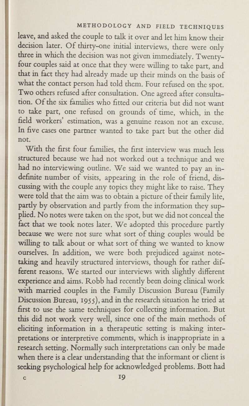 METHODOLOGY AND FIELD TECHNIQUES what they were revealing about themselves. The field workers were anxious and uncomfortable too. Eventually we decided that the information-collecting aspect of the interviews should be given precedence. On the basis of what the first four famihes had talked about spontaneously, together with additional questions we thought important, we made out an outline of topics and started asking questions about specific issues. We also began to take notes in the presence of the family. Everyone was relieved. Two couples said that at last they knew what we were getting at and could stop worrying. There were thirteen home interviews on the average, the range being from eight to nineteen. Each interview began with ten minutes to an hour of casual conversation followed by direct dis¬ cussion of topics on the interviewing outline for an hour or longer, followed by more casual conversation at the end. The topics were used as a general guide by the field worker; the order of topics and the form of questioning were left to his discretion. Usually he raised a topic and the couple carried on the discussion- themselves with occasional additional questions by the field worker. The discussion frequently wandered away from the assigned topic but httle attempt was made to restrict such digres¬ sions, since all the behaviour of husband and wife towards one another and towards the field worker was held to be significant data. A copy of the interviewing outline will be found in Appendix A. Questions were asked on five main topics. The first consisted of a social history of each partner and an account of the marriage up until the interviews began. Among the most useful parts of this section were the detailed genealogies collected from both husband and wife. These not only provided useful information for the analysis of kinship, but also gave the field worker an idea of the couple's feelings about their past and their place in society. The second section of the outline, which was the largest and most comphcated, dealt with various aspects of the internal or¬ ganization of the family. Under this heading the field worker obtained detailed diaries of a day's and a week's activities, and of 21