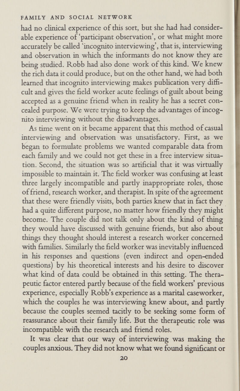 FAMILY AND SOCIAL NETWORK recurring annual events such as Christmas, birthdays, and holi¬ days. The main work tasks of the family were covered in detail— the husband's job and the wife's too, if she had one, housework, care of children, handling the family finances, and the family's forms of recreation. An attempt was made to estabhsh the nature of the division of labour between the various members of the family, especially between husband and wife. For each activity the field worker tried to discover who did it, who was responsible for seeing that it was done, how decisions about it were made, and what disagreements there were about it and how these were handled. We also tried to fmd out whether the division of labour between husband and wife had changed in the course of the marriage and how the couple thought their own arrange¬ ments differed from those of their parents, other relatives, and friends. When we first began to use the outline we asked specific ques¬ tions about particular items, such as 'Who is responsible for the washing-up?' We had a hst of such items. Later on we asked more general questions first and then followed these up with specific questions about items the couple had left out. Robb was more careful to inquire about all items than Bott. Both field workers stopped asking direct questions about disagreements, which seemed tactless. We also stopped asking direct questions about how decisions were made, for no one could answer them. We waited until the couple mentioned a decision and then asked how that and other particular decisions had been made. The third section of the outline covered informal relationships outside the family with relatives, friends, and neighbours. In the case of relatives much of this information had already been ob¬ tained under the first section of the outline. In the case of friends the information included a hst of individuals (not identified by names or addresses) whom the couple classed as friends, together with details of their sex, age, occupation, the method of meeting, the nature of the relationship, frequency of contact, and whether the relationship was joint or was maintained largely by one or other partner. Similar detaik were obtained in connection with 22
