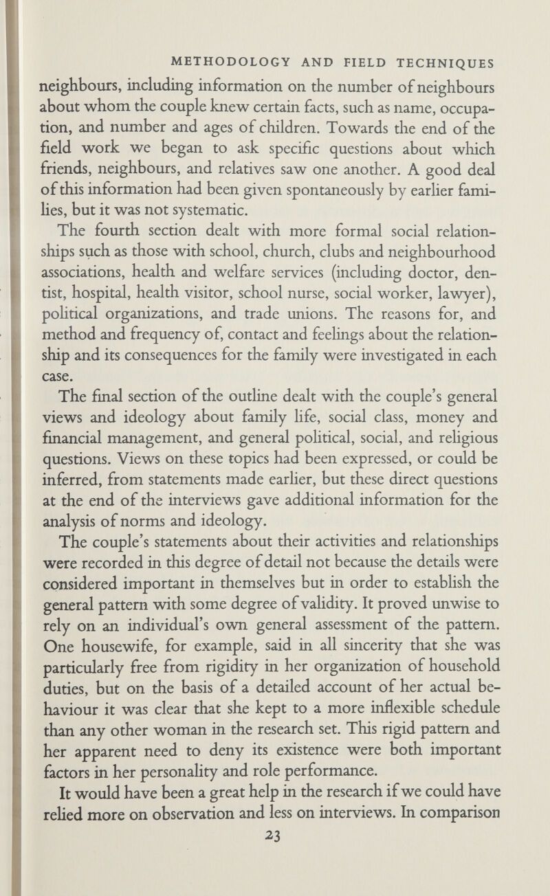 METHODOLOGY AND FIELD TECHNIQUES were health, personal development, and relationships with parents, brothers and sisters, and friends; sexual development, the personal relationship between husband and wife, and the effect of the children on the individual and the family as a whole. We added that this was only a general guide, and that there was a good deal of variation in what people talked about. We said that if possible we should like husband and wife to come together to the first interview where the field worker would introduce them to Wil¬ son, after which, if they were willing, they would be given what we called a ^standardized task'. We explained that this consisted of a set of pictures about which people were asked to tell stories; since the pictures were the same for all couples their answers would give us some idea of how they differed from one another in dis¬ cussing the same standardized situation. This explanation was worked out as the last and most satisfactory of a series of attempted descriptions of the Object Relations Test (Phillipson, 1955). We found it unwise to use the word 'test', not only because the idea of a personality test is rather frightening, but also because a test means something at which one can pass or fail, which is not at all the nature of the Object Relations Test. Fifteen couples attended for clinical interviews. One couple broke off the research contact just before the end of the home interviews; the prospect of clinical interviews probably played a part in their withdrawal. One husband came for one interview and then withdrew. In one of the remaining three cases, the wife was very eager to come but the husband would not have it. In the remaining two cases the decision appeared to be a joint one. We did not press closely for reasons. One couple said pohtely that they just did not feel they wanted to come. The other said they could not stand doctors. In both cases it seemed likely that they were afraid they might reveal or perhaps also learn things about them¬ selves that they preferred to keep hidden. The first four or five couples had two clinical interviews each. Later on there were usually three. Wüson took notes almost verbatim as people talked, except when discussing physical sexuahty or some topic that seemed particularly embarrassing or 25