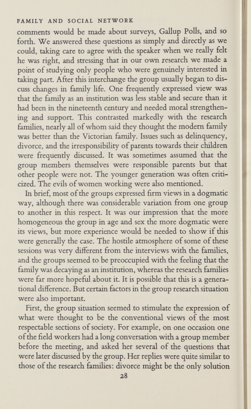 FAMILY AND SOCIAL NETWORK data produced in them were not directly comparable to the data we got in home interviews, for the group members were older and the social situation produced a different type of information. But the discussions did indicate that a comparative study of famiHes in different phases would be extremely reyvarding. They also gave another instance of something that was already apparent in the interviews with the research couples—norms and ideology are expressed differently in different contexts. This matter is dis¬ cussed further in Chapters VI and VII. It would be interesting to make a more systematic study of the expression of familial norms in different situations, especially since many studies of norms and of famiHes by questionnaires assume that what people put on questionnaires is what they think and do in other situations. C. PHASES IN THE DEVELOPMENT OF THE RESEARCH In any research, but particularly in an exploratory study, it is obvious that one leams as one goes along. The above account has indicated several points at which we changed our technique and re-defined our method. Looking back, it seems that the work went through several phases. In the first phase (1950-1), when all but Robb were working part time, we spent most of our time in general discussion of con¬ cepts and methods. We were trying to make one another famiUar with our ideas and modes of thought. Wilson brought to the re¬ search training in medicine and psycho-analysis, experience in psychiatric research, and in Army selection and civil resettlement during the war. Trist, who took part in these initial discussions, brought the basic approach of field theory, together with much experience in social-psychological research, and interest in psycho¬ analytical concepts. Robb brought training in education and social psychology combined with research experience in sociology, per- sonahty psychology, and marital casework. Bott brought train¬ ing in social anthropology in the United States and England, and research experience with Ojibwa Indians and with a working- class famüy and their friends in Chicago. While our conceptvial 30