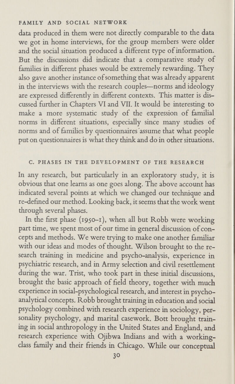 FAMILY AND SOCIAL NETWORK conferences on each family was merely a careful description of what husband and wife did. It was hard to see what Robb and Bott were contributing to the research that could not have been pro¬ vided by any competent interviewer. We were not developing theories or producing hypotheses. As a group, we did not seem to have a clear goal. Faced with our inadequacies in interpreting the field material, we often resorted to heated discussions of con¬ cepts in the abstract. At times it seemed that almost the only thing we had in common was the concept of role, but even here there were differences and confusion. Bott tended to use it to mean the standardized expected activities of a social position, whereas the analysts and psychologists sometimes also used it to mean what people actually did—role performance, strictly speaking. Much time was spent in fruitless argument. On one occasion when we were asked the embarrassing question, *What is the purpose of this research?', we answered, 'To integrate psycho-analytic and sociological concepts.' If we had been asked this question later on we should have rephed, 'To understand the famihes.' The fourth phase was more productive. Through working together closely on very detailed analyses of three famihes, Menzies, Robb, Wilson, and Bott began to concentrate on inter¬ preting the facts without bothering about whether the concepts were integrated on some abstract level or not. There was less arguing and more discussion of particular problems such as how a couple were picking and choosing among the various alternatives open to them, how they were using their famihal relationships to cope with particular unconscious anxieties, how they were con¬ structing norms and ideology to some extent and projecting them on to other people, and how to interpret statements about the past as an expression of present personahty. All this detailed work brought the analysts closer to dealing with relationships sys¬ tematically, and made it easier for Bott and Robb to provide a useful sociological framework while at the same time collecting and working into it data on personahty. Through discussion, reading, and continued interviewing. Robb got a clearer idea of the imphcations of sociological concepts and of what sort of 32