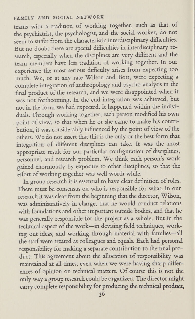 FAMILY AND SOCIAL NETWORK become necessary to split the project into a number of smaller studies. The role of supervisor-consultant requires special comment. In our view, three conditions must be fulfilled if this role is to be per¬ formed satisfactorily. First, it works best if the supervisor-consul¬ tant does not do any of the interviewing himself. This is shown by the fact that Bott and Robb were never willing to supervise each other's interviews. We often discussed our difficulties and asked each other for bits of advice, but we would not make systematic criticisms. This was partly because we were too close to the inter¬ viewing situation to give a disinterested opinion, but it was also because we were potential competitors and rivals. In order that we might continue to work together harmoniously, neither of us could afford to suggest that he was more expert than the other. For similar reasons we should not have liked supervision by Wilson. He was doing some of the interviewing, and even though it was a different sort from ours, we should have not welcomed the imphed comparison of our skills with his. Second, there must be genuine consensus between the field worker and the supervisor-consultant on the type and degree of authority the supervisor-consultant is to have. The relative balance of authority and responsibihty between supervisor and trainee is likely to be a delicate issue in any supervisory situation. Even in conventional supervision, in which an expert trains a beginner in his own discipline, there is a potential conflict be¬ tween the trainee's recognition of the supervisor's superior skill and right to tell him what to do, and his growing feeling that he should be allowed to make decisions for himself. This conflict comes into the open if trainee and supervisor disagree on what should be done. An even more difficult conflict is impHcit in a situation such as ours, in which the field workers and supervisor- consultant belong to different disciplines and are colleagues. In this.^case responsibihty for interviewing and conceptual analysis rests with the field workers. In our research satisfactory performance of the supervisory role was made possible by fulfilment of three conditions. First, 38