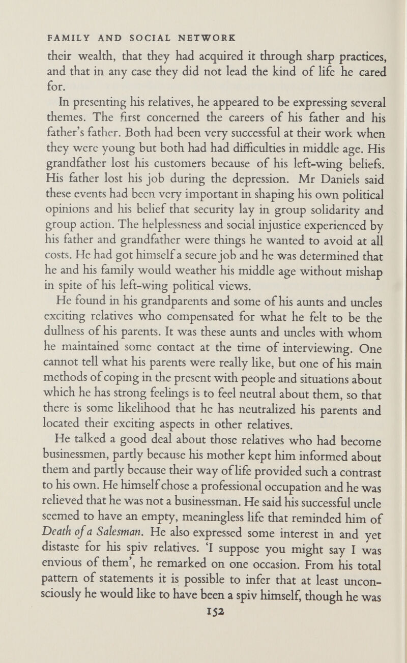 FAMILY AND SOCIAL NETWORK another or felt indifferent, and that they had stopped seeing one another as soon as possible. She said there was very little brotherly love in the family, except between herself and one of her brothers when they were children. There were several themes that seemed to be important in Mrs Daniels' presentation of her relatives. The first was her stress on the family being scattered. Such scattering was not uncommon among the research famihes, but few informants felt it so keenly as Mrs. Daniels. When I remarked on this, she said she thought there really was more scattering in her family than in most, for some of her brothers and sisters had commented on it too. She added that she thought I was making too much of it, for after all it was my questions about it that had made her reflect on the matter and talk so much about it. She gave me the feeling that she had a sense of loss about her relatives, loss not only for herself but also on behalf of het relatives, expecially her father, who had been deprived of proper family life. Some of her stress on the scattering of distant relatives may have been a displacement of her concern about the scattering of close relatives, for she seemed to feel a little sad about the estrangement of her brothers and sisters from herselfand from one another and said she wondered if it was normal. But she also seemed to be finding, or rather stressing, something in her relatives that was also represented unconsciously in herself. There was a good deal of evidence suggesting that she had several contradictory aims and wishes; at times she felt herself to be scattered among them, although usually she could organize her Ufe so that her various wishes could be satisfied, but still they were kept together by the mere fact of genealogical relationship. She was also sometimes worried by what she felt to be some mahgn potentiahty in herself and in her relationships with people, especially by what she felt as her inability to express positive feel¬ ings easily. In the scattering of her relatives she found disturbing evidence of broken relationships. The implicit questions seemed to be: 'Were they all like me?'; 'Can 11 be different?'; 'Is it my fault?' From time to time she had seriously tried to find out about her relatives from her aunt and her mother, as if she were recover- 154