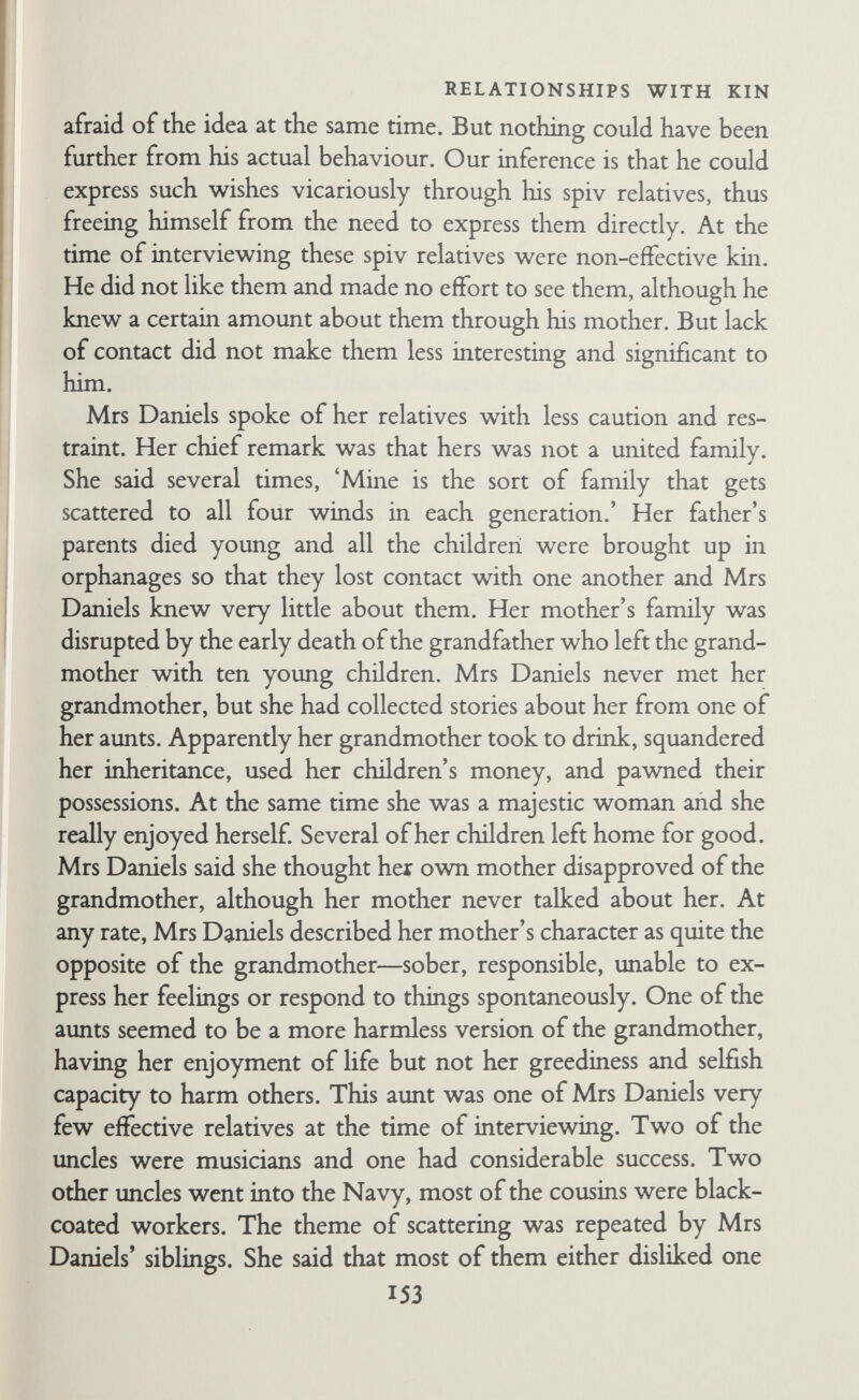 RELATIONSHIPS WITH KIN ing her lost past and, so to speak, putting her relatives harmoni¬ ously together again. Another important theme was her picture of her grandmother, particularly in contrast to her mother. She was amused and pleased by her grandmother, especially by her gusto and disregard of convention. In practice Mrs Daniels was more like her mother, although every now and again she gave a hearty laugh that sug¬ gested her grandmother. In her grandmother she seemed to have located the greedy, demanding, self-indulgent parts of herself that she could not express directly for fear of hurting people and turn¬ ing them against her. The 'grandmother' part of her was con¬ trolled in practice but expressed vicariously. It is obvious that this sort of analysis requires discretion. It would be absurd to say that because a man's uncle murdered someone, the man himself felt he had committed murder vicariously and was thus reheved of the necessity of doing it himself Whether this was the case or not would be shown by the way he talked about his uncle, not by the bare facts of the case. In other words, the facts themselves are not so important as the way people pre¬ sent them. It would be helpful if one had an independent check on the facts so that one could gauge how much informants were dis¬ torting the picture, but in most cases such information is not avail¬ able, particularly for past events. In any case whether the facts are distorted or not, the way they are presented is expressive of the individual's personality. In making these inferences, however, we have used not only the material concerning relatives but also material collected in other contexts in which similar themes were expressed. Other famihes would combine these various psychological mechanisms in other ways, with differing consequences for their likes and dislikes of relatives. Thus, just as one can show how vari¬ ous factors affect choice of contact with kin but one cannot pre¬ dict exactly what choices any particular family will make, so one can describe the various psychological mechanisms involved in relations with extra-famihal kin, although one cannot tell in advance exactly how these mechanisms will be combined in the case of any particular individual. 155