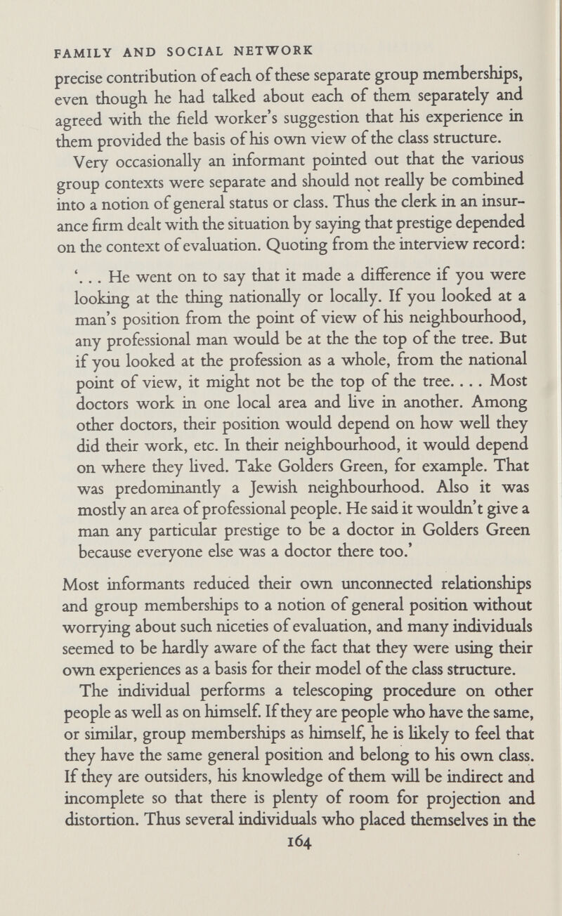 FAMILY AND SOCIAL NETWORK thought by an individual to have a real existence and is employed by him to compare or evaluate his position with that of others, and to justify or explain his actions. He may belong to the reference group; he may not. He may be positively identified with it and want to belong to it; he may not. The 'group' concerned may not even be a real group; it may be a category constructed by the individual. At this point I go beyond the hterature, for most authors assume that reference groups exist sui generis apart from the individual. Such sociologically real groups have independent norms that can be internalized by the individual, and that can then be used by him in perceiving and evaluating himself and other people; the norms of the external group become the attitudes of the individual. I think the reverse process occurs too; individuals do, of course, internalize norms that exist in actual external groups, but they also project some of their own attitudes and values back into the external situation. Re-interpretation and projection occur to some extent in all cases of assimilating norms, but such processes are particularly important in the construction and use of classes as reference groups. Many authors have mentioned in passing that individuals use classes as reference groups. Newcomb goes into the matter in some detail in discussing the work of Centers and Steiner (Newcomb, 1950, pp. 228-32). According to the work of Centers, one can predict political attitudes from the individual's subjective class identification about as well as from his occupational status as ob¬ jectively defined (Centers, 1949 and 1952). According to Steiner, students who are middle-class by objective criteria but working- class by self-placement have attitudes similar to those of students who are working-class both by objective and subjective criteria. In the language of reference group theory, one would say that the individual expresses attitudes that are in accordance with the norms of the class which is a positive reference group for him. If group (Eisenstadt, 1954)- Kelley points out that the term is sometimes used to mean any group with which the individual compares himself, sometimes to mean any group with which he is emotionally identified (Kelley, 1952). I find it convenient to use the term in the most general sense, adding qualifying adjectives where necessary. 166