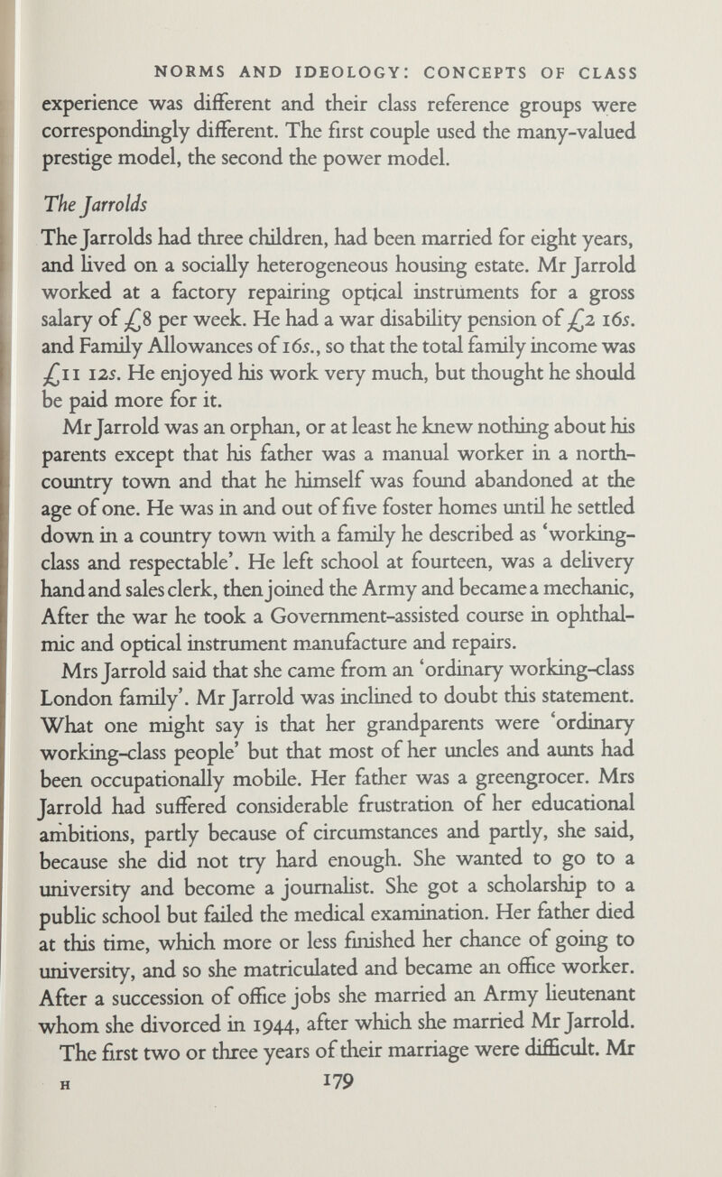 NORMS AND IDEOLOGY: CONCEPTS OF CLASS educated people with wide interests; she wanted a child who would go to a famous school and a university. Mr Jarrold wanted his son to be properly trained as an engineer. At the same time they felt parents should not put their ambitions on their children in this way, and that in fact the children would do what they themselves wanted to do, particularly if they continued to be as independent as they were at the time. When asked directly about class, Mrs Jarrold did most of the talking as if she had thought about it before. Mr Jarrold took an active part in the discussion, filling in details and pointing out discrepancies. He asked her repeatedly, 'What class are we in?* 1. The Real Blue-Bloods. She said there weren't many of them and they weren't very important now. He said he was old- fashioned enough to believe that the aristocracy should remain the aristocracy. 2. The Leaders of Fashion and Popular Influence. These were people who had earned their wealth and position rather than inherited it. She said they were not always rich. She would include various scholars like Bertrand Russell. (She said she knew he was a blue-blood, but that it was unimportant and he had forgotten about it himself.) They thought the B.B.C, had had a big influence here because it provided the means for these people to make contact with the public. Both the Jarrolds— but particularly Mrs Jarrold—expressed approval of this group. 3. Professional People. Doctors, lawyers, higher civil servants, ofScers in the Services. This group would include some wealthy people because rich people were scattered over quite a range and did not form a class. She expressed general approval of this group, particularly for the 'higher professionals'. 4. The Upper Middle Class. Pich people, but not necessarily highly educated. Wealthy business people. Their main values were concerned with material things. She expressed disapproval. 5. The Poorer Middle Class. The first interview on class reports that Mrs Jarrold said she thought this group was nicer than any of the others. In a later interview, she revised this, saying that 181